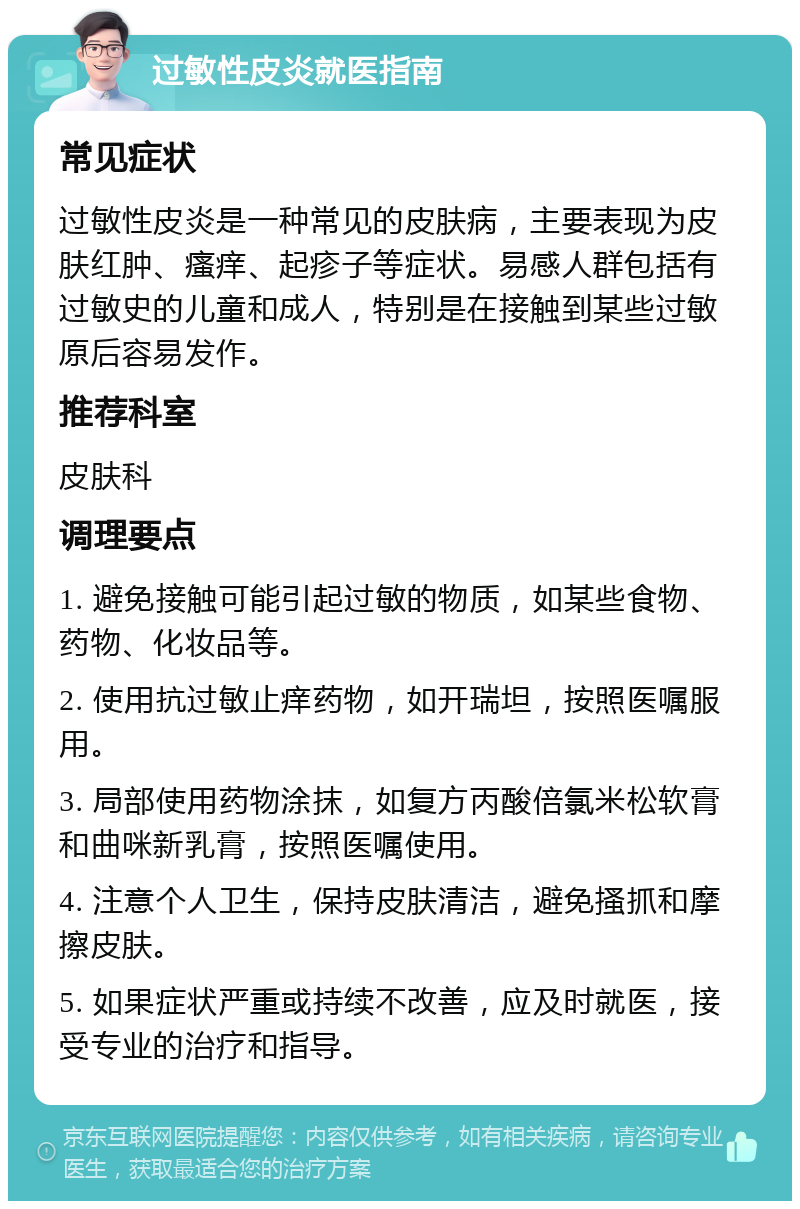 过敏性皮炎就医指南 常见症状 过敏性皮炎是一种常见的皮肤病，主要表现为皮肤红肿、瘙痒、起疹子等症状。易感人群包括有过敏史的儿童和成人，特别是在接触到某些过敏原后容易发作。 推荐科室 皮肤科 调理要点 1. 避免接触可能引起过敏的物质，如某些食物、药物、化妆品等。 2. 使用抗过敏止痒药物，如开瑞坦，按照医嘱服用。 3. 局部使用药物涂抹，如复方丙酸倍氯米松软膏和曲咪新乳膏，按照医嘱使用。 4. 注意个人卫生，保持皮肤清洁，避免搔抓和摩擦皮肤。 5. 如果症状严重或持续不改善，应及时就医，接受专业的治疗和指导。