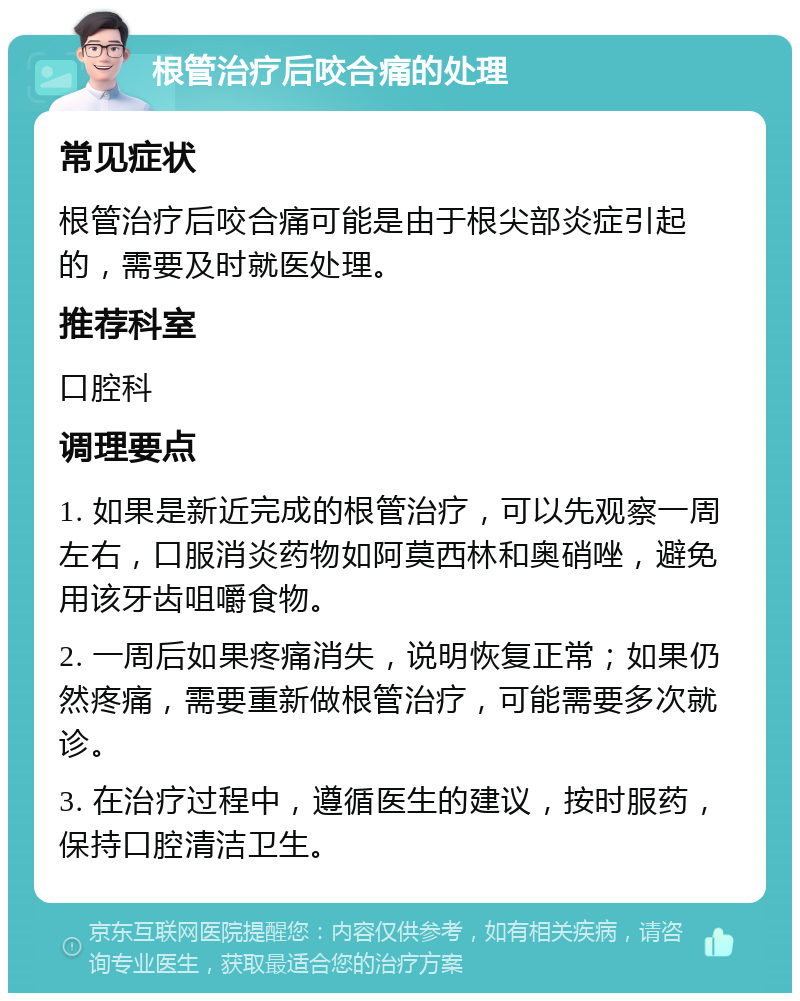 根管治疗后咬合痛的处理 常见症状 根管治疗后咬合痛可能是由于根尖部炎症引起的，需要及时就医处理。 推荐科室 口腔科 调理要点 1. 如果是新近完成的根管治疗，可以先观察一周左右，口服消炎药物如阿莫西林和奥硝唑，避免用该牙齿咀嚼食物。 2. 一周后如果疼痛消失，说明恢复正常；如果仍然疼痛，需要重新做根管治疗，可能需要多次就诊。 3. 在治疗过程中，遵循医生的建议，按时服药，保持口腔清洁卫生。