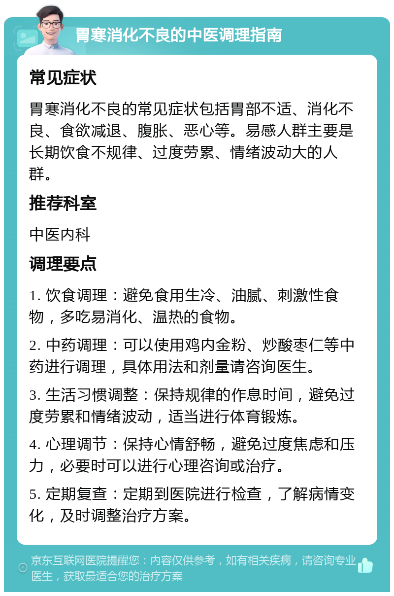 胃寒消化不良的中医调理指南 常见症状 胃寒消化不良的常见症状包括胃部不适、消化不良、食欲减退、腹胀、恶心等。易感人群主要是长期饮食不规律、过度劳累、情绪波动大的人群。 推荐科室 中医内科 调理要点 1. 饮食调理：避免食用生冷、油腻、刺激性食物，多吃易消化、温热的食物。 2. 中药调理：可以使用鸡内金粉、炒酸枣仁等中药进行调理，具体用法和剂量请咨询医生。 3. 生活习惯调整：保持规律的作息时间，避免过度劳累和情绪波动，适当进行体育锻炼。 4. 心理调节：保持心情舒畅，避免过度焦虑和压力，必要时可以进行心理咨询或治疗。 5. 定期复查：定期到医院进行检查，了解病情变化，及时调整治疗方案。