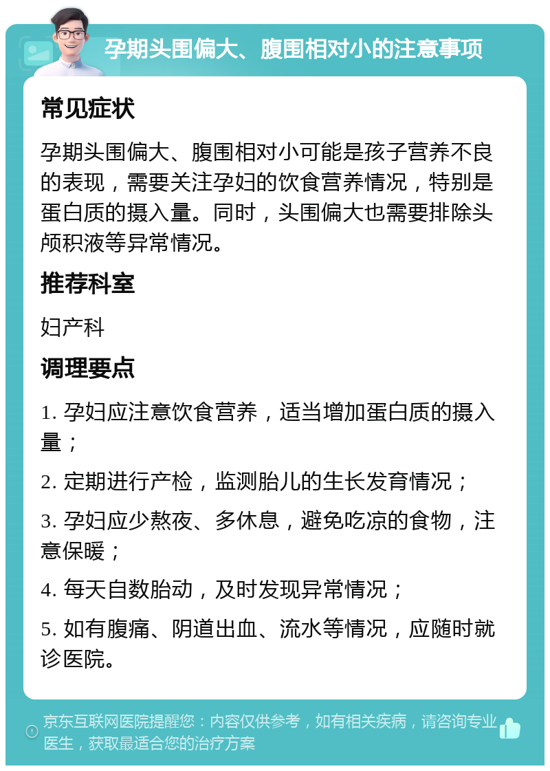 孕期头围偏大、腹围相对小的注意事项 常见症状 孕期头围偏大、腹围相对小可能是孩子营养不良的表现，需要关注孕妇的饮食营养情况，特别是蛋白质的摄入量。同时，头围偏大也需要排除头颅积液等异常情况。 推荐科室 妇产科 调理要点 1. 孕妇应注意饮食营养，适当增加蛋白质的摄入量； 2. 定期进行产检，监测胎儿的生长发育情况； 3. 孕妇应少熬夜、多休息，避免吃凉的食物，注意保暖； 4. 每天自数胎动，及时发现异常情况； 5. 如有腹痛、阴道出血、流水等情况，应随时就诊医院。