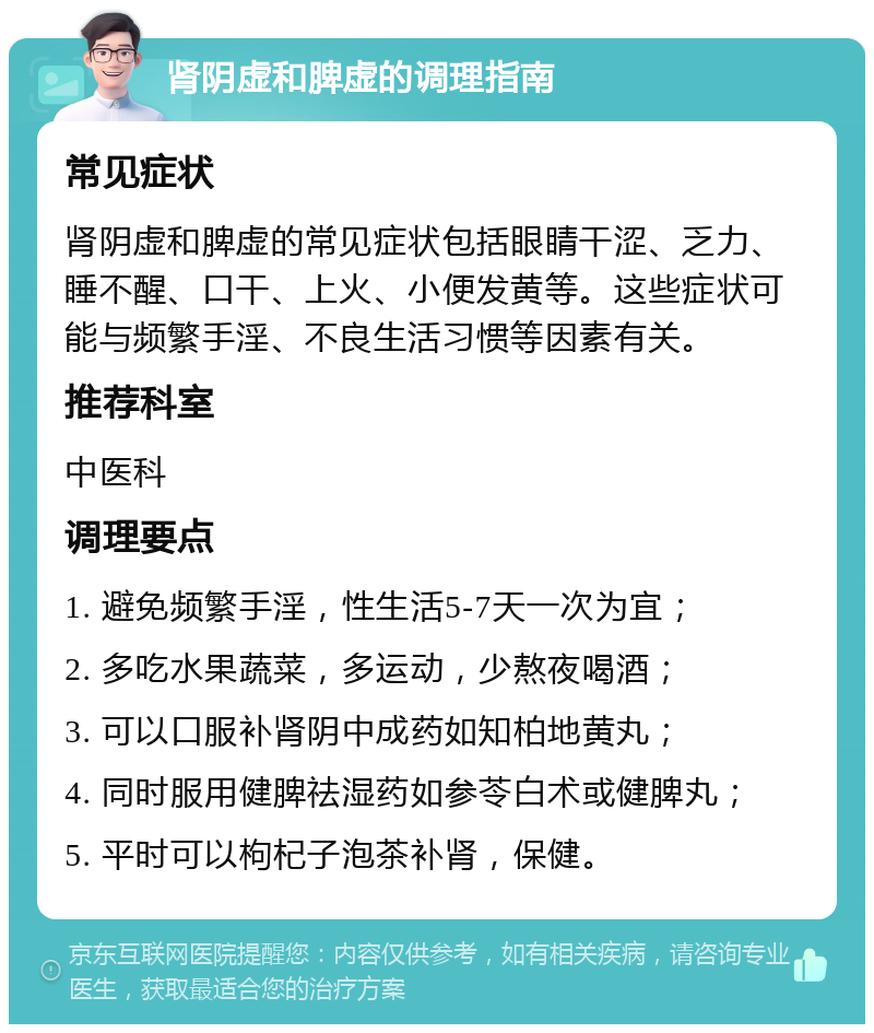 肾阴虚和脾虚的调理指南 常见症状 肾阴虚和脾虚的常见症状包括眼睛干涩、乏力、睡不醒、口干、上火、小便发黄等。这些症状可能与频繁手淫、不良生活习惯等因素有关。 推荐科室 中医科 调理要点 1. 避免频繁手淫，性生活5-7天一次为宜； 2. 多吃水果蔬菜，多运动，少熬夜喝酒； 3. 可以口服补肾阴中成药如知柏地黄丸； 4. 同时服用健脾祛湿药如参苓白术或健脾丸； 5. 平时可以枸杞子泡茶补肾，保健。