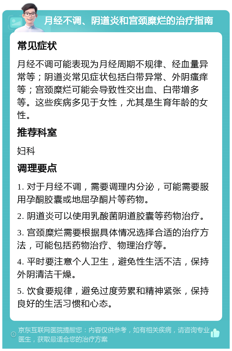 月经不调、阴道炎和宫颈糜烂的治疗指南 常见症状 月经不调可能表现为月经周期不规律、经血量异常等；阴道炎常见症状包括白带异常、外阴瘙痒等；宫颈糜烂可能会导致性交出血、白带增多等。这些疾病多见于女性，尤其是生育年龄的女性。 推荐科室 妇科 调理要点 1. 对于月经不调，需要调理内分泌，可能需要服用孕酮胶囊或地屈孕酮片等药物。 2. 阴道炎可以使用乳酸菌阴道胶囊等药物治疗。 3. 宫颈糜烂需要根据具体情况选择合适的治疗方法，可能包括药物治疗、物理治疗等。 4. 平时要注意个人卫生，避免性生活不洁，保持外阴清洁干燥。 5. 饮食要规律，避免过度劳累和精神紧张，保持良好的生活习惯和心态。