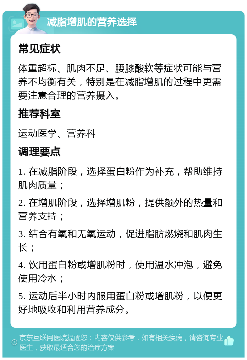 减脂增肌的营养选择 常见症状 体重超标、肌肉不足、腰膝酸软等症状可能与营养不均衡有关，特别是在减脂增肌的过程中更需要注意合理的营养摄入。 推荐科室 运动医学、营养科 调理要点 1. 在减脂阶段，选择蛋白粉作为补充，帮助维持肌肉质量； 2. 在增肌阶段，选择增肌粉，提供额外的热量和营养支持； 3. 结合有氧和无氧运动，促进脂肪燃烧和肌肉生长； 4. 饮用蛋白粉或增肌粉时，使用温水冲泡，避免使用冷水； 5. 运动后半小时内服用蛋白粉或增肌粉，以便更好地吸收和利用营养成分。