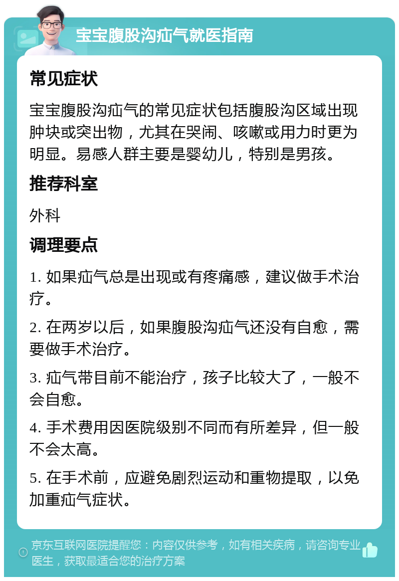 宝宝腹股沟疝气就医指南 常见症状 宝宝腹股沟疝气的常见症状包括腹股沟区域出现肿块或突出物，尤其在哭闹、咳嗽或用力时更为明显。易感人群主要是婴幼儿，特别是男孩。 推荐科室 外科 调理要点 1. 如果疝气总是出现或有疼痛感，建议做手术治疗。 2. 在两岁以后，如果腹股沟疝气还没有自愈，需要做手术治疗。 3. 疝气带目前不能治疗，孩子比较大了，一般不会自愈。 4. 手术费用因医院级别不同而有所差异，但一般不会太高。 5. 在手术前，应避免剧烈运动和重物提取，以免加重疝气症状。