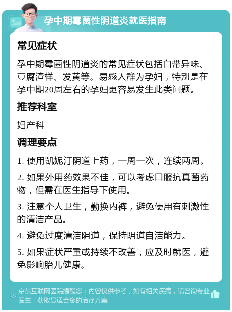 孕中期霉菌性阴道炎就医指南 常见症状 孕中期霉菌性阴道炎的常见症状包括白带异味、豆腐渣样、发黄等。易感人群为孕妇，特别是在孕中期20周左右的孕妇更容易发生此类问题。 推荐科室 妇产科 调理要点 1. 使用凯妮汀阴道上药，一周一次，连续两周。 2. 如果外用药效果不佳，可以考虑口服抗真菌药物，但需在医生指导下使用。 3. 注意个人卫生，勤换内裤，避免使用有刺激性的清洁产品。 4. 避免过度清洁阴道，保持阴道自洁能力。 5. 如果症状严重或持续不改善，应及时就医，避免影响胎儿健康。