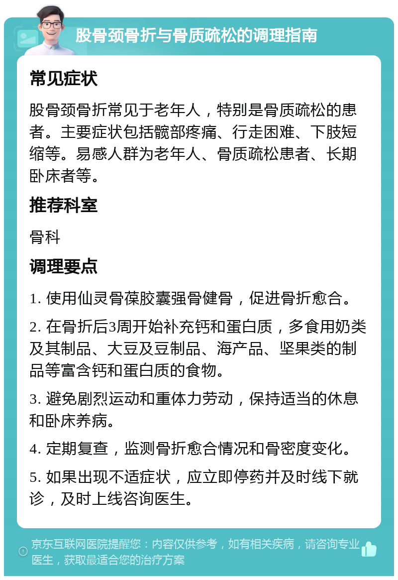 股骨颈骨折与骨质疏松的调理指南 常见症状 股骨颈骨折常见于老年人，特别是骨质疏松的患者。主要症状包括髋部疼痛、行走困难、下肢短缩等。易感人群为老年人、骨质疏松患者、长期卧床者等。 推荐科室 骨科 调理要点 1. 使用仙灵骨葆胶囊强骨健骨，促进骨折愈合。 2. 在骨折后3周开始补充钙和蛋白质，多食用奶类及其制品、大豆及豆制品、海产品、坚果类的制品等富含钙和蛋白质的食物。 3. 避免剧烈运动和重体力劳动，保持适当的休息和卧床养病。 4. 定期复查，监测骨折愈合情况和骨密度变化。 5. 如果出现不适症状，应立即停药并及时线下就诊，及时上线咨询医生。