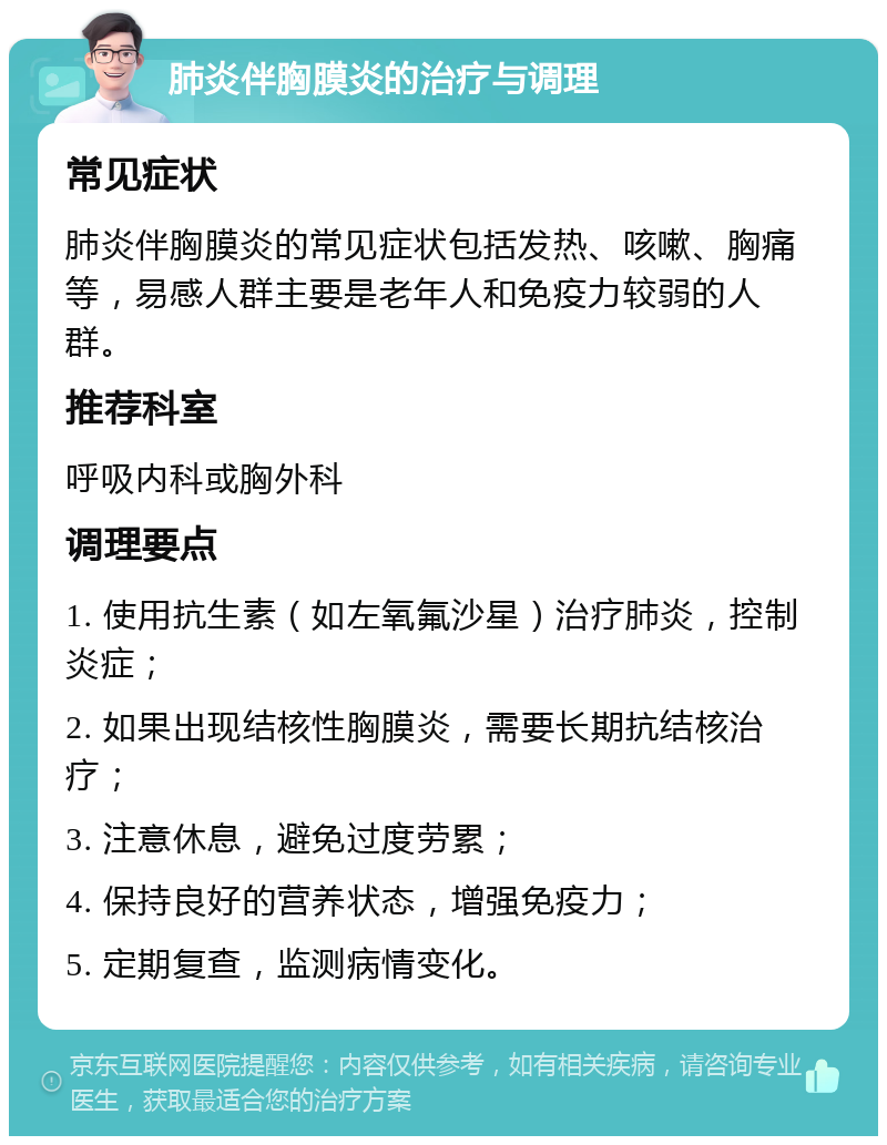 肺炎伴胸膜炎的治疗与调理 常见症状 肺炎伴胸膜炎的常见症状包括发热、咳嗽、胸痛等，易感人群主要是老年人和免疫力较弱的人群。 推荐科室 呼吸内科或胸外科 调理要点 1. 使用抗生素（如左氧氟沙星）治疗肺炎，控制炎症； 2. 如果出现结核性胸膜炎，需要长期抗结核治疗； 3. 注意休息，避免过度劳累； 4. 保持良好的营养状态，增强免疫力； 5. 定期复查，监测病情变化。