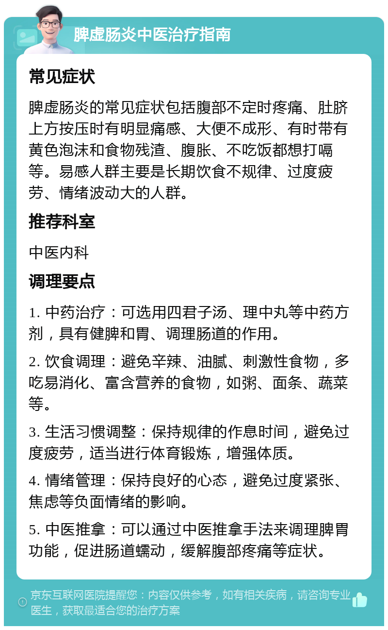 脾虚肠炎中医治疗指南 常见症状 脾虚肠炎的常见症状包括腹部不定时疼痛、肚脐上方按压时有明显痛感、大便不成形、有时带有黄色泡沫和食物残渣、腹胀、不吃饭都想打嗝等。易感人群主要是长期饮食不规律、过度疲劳、情绪波动大的人群。 推荐科室 中医内科 调理要点 1. 中药治疗：可选用四君子汤、理中丸等中药方剂，具有健脾和胃、调理肠道的作用。 2. 饮食调理：避免辛辣、油腻、刺激性食物，多吃易消化、富含营养的食物，如粥、面条、蔬菜等。 3. 生活习惯调整：保持规律的作息时间，避免过度疲劳，适当进行体育锻炼，增强体质。 4. 情绪管理：保持良好的心态，避免过度紧张、焦虑等负面情绪的影响。 5. 中医推拿：可以通过中医推拿手法来调理脾胃功能，促进肠道蠕动，缓解腹部疼痛等症状。