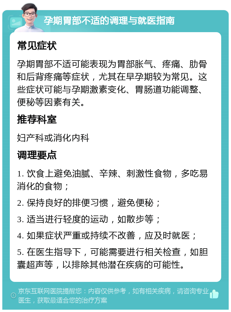 孕期胃部不适的调理与就医指南 常见症状 孕期胃部不适可能表现为胃部胀气、疼痛、肋骨和后背疼痛等症状，尤其在早孕期较为常见。这些症状可能与孕期激素变化、胃肠道功能调整、便秘等因素有关。 推荐科室 妇产科或消化内科 调理要点 1. 饮食上避免油腻、辛辣、刺激性食物，多吃易消化的食物； 2. 保持良好的排便习惯，避免便秘； 3. 适当进行轻度的运动，如散步等； 4. 如果症状严重或持续不改善，应及时就医； 5. 在医生指导下，可能需要进行相关检查，如胆囊超声等，以排除其他潜在疾病的可能性。