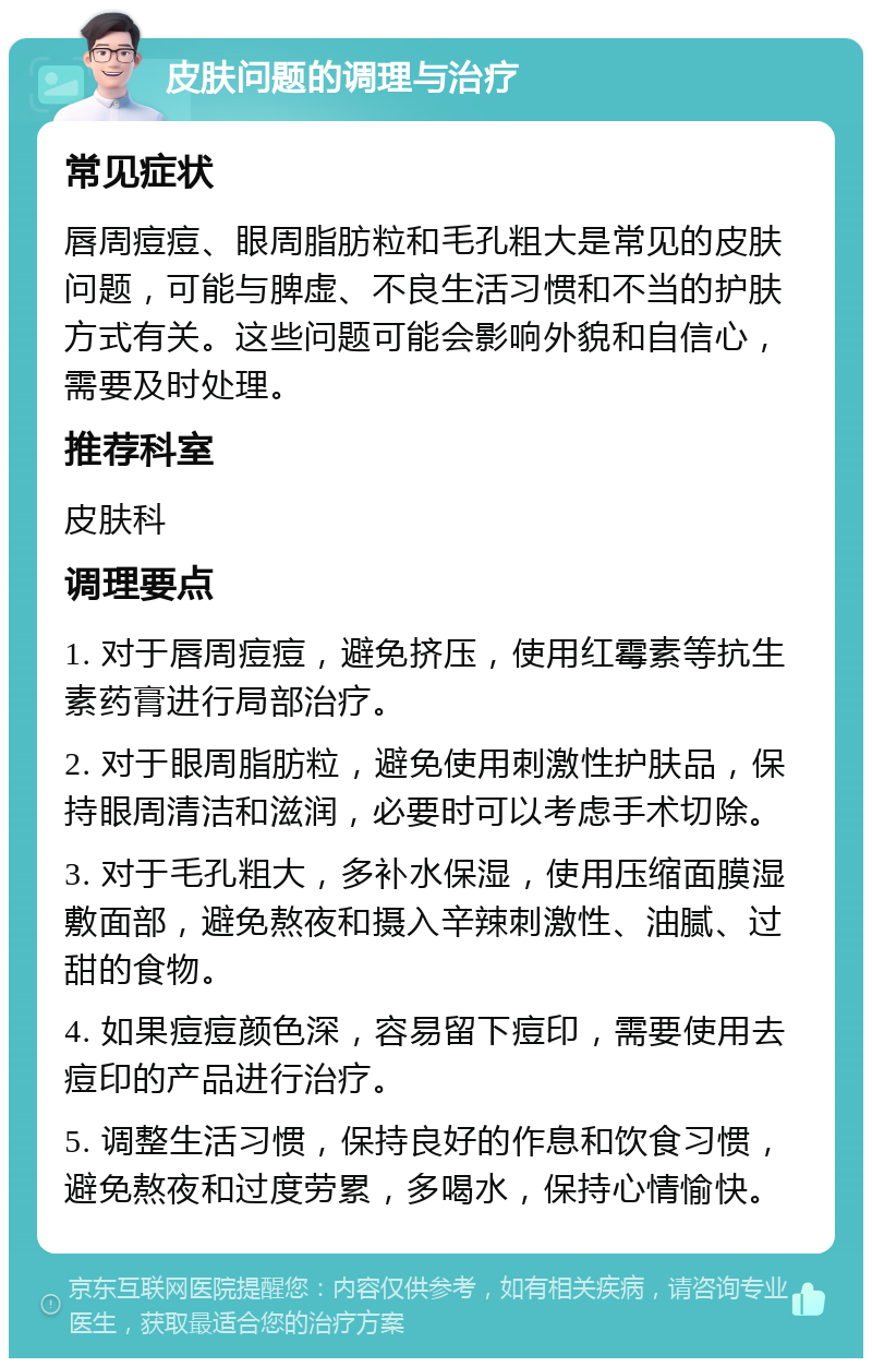 皮肤问题的调理与治疗 常见症状 唇周痘痘、眼周脂肪粒和毛孔粗大是常见的皮肤问题，可能与脾虚、不良生活习惯和不当的护肤方式有关。这些问题可能会影响外貌和自信心，需要及时处理。 推荐科室 皮肤科 调理要点 1. 对于唇周痘痘，避免挤压，使用红霉素等抗生素药膏进行局部治疗。 2. 对于眼周脂肪粒，避免使用刺激性护肤品，保持眼周清洁和滋润，必要时可以考虑手术切除。 3. 对于毛孔粗大，多补水保湿，使用压缩面膜湿敷面部，避免熬夜和摄入辛辣刺激性、油腻、过甜的食物。 4. 如果痘痘颜色深，容易留下痘印，需要使用去痘印的产品进行治疗。 5. 调整生活习惯，保持良好的作息和饮食习惯，避免熬夜和过度劳累，多喝水，保持心情愉快。