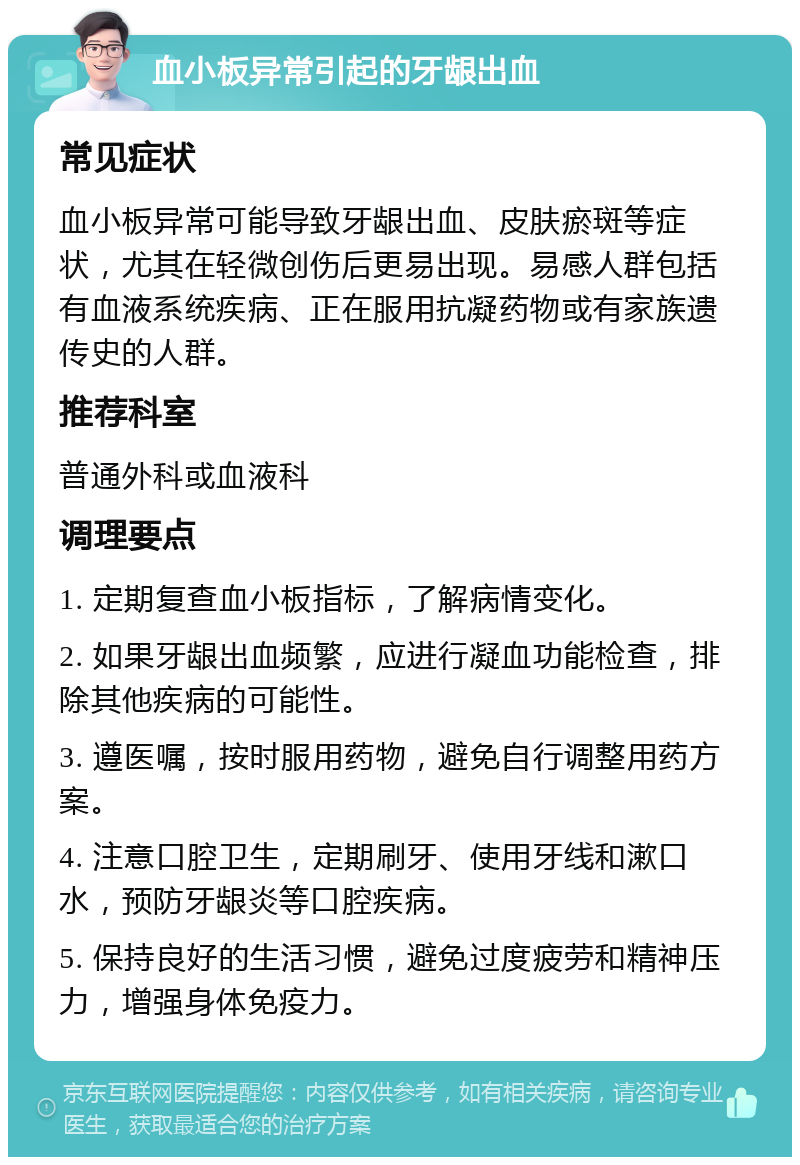 血小板异常引起的牙龈出血 常见症状 血小板异常可能导致牙龈出血、皮肤瘀斑等症状，尤其在轻微创伤后更易出现。易感人群包括有血液系统疾病、正在服用抗凝药物或有家族遗传史的人群。 推荐科室 普通外科或血液科 调理要点 1. 定期复查血小板指标，了解病情变化。 2. 如果牙龈出血频繁，应进行凝血功能检查，排除其他疾病的可能性。 3. 遵医嘱，按时服用药物，避免自行调整用药方案。 4. 注意口腔卫生，定期刷牙、使用牙线和漱口水，预防牙龈炎等口腔疾病。 5. 保持良好的生活习惯，避免过度疲劳和精神压力，增强身体免疫力。