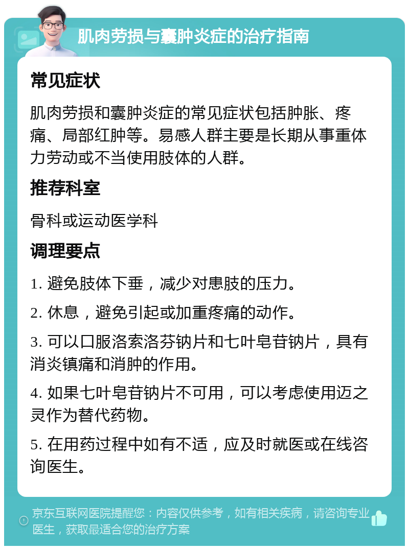 肌肉劳损与囊肿炎症的治疗指南 常见症状 肌肉劳损和囊肿炎症的常见症状包括肿胀、疼痛、局部红肿等。易感人群主要是长期从事重体力劳动或不当使用肢体的人群。 推荐科室 骨科或运动医学科 调理要点 1. 避免肢体下垂，减少对患肢的压力。 2. 休息，避免引起或加重疼痛的动作。 3. 可以口服洛索洛芬钠片和七叶皂苷钠片，具有消炎镇痛和消肿的作用。 4. 如果七叶皂苷钠片不可用，可以考虑使用迈之灵作为替代药物。 5. 在用药过程中如有不适，应及时就医或在线咨询医生。