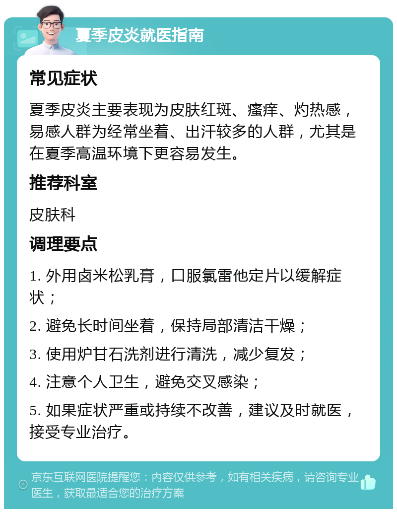 夏季皮炎就医指南 常见症状 夏季皮炎主要表现为皮肤红斑、瘙痒、灼热感，易感人群为经常坐着、出汗较多的人群，尤其是在夏季高温环境下更容易发生。 推荐科室 皮肤科 调理要点 1. 外用卤米松乳膏，口服氯雷他定片以缓解症状； 2. 避免长时间坐着，保持局部清洁干燥； 3. 使用炉甘石洗剂进行清洗，减少复发； 4. 注意个人卫生，避免交叉感染； 5. 如果症状严重或持续不改善，建议及时就医，接受专业治疗。