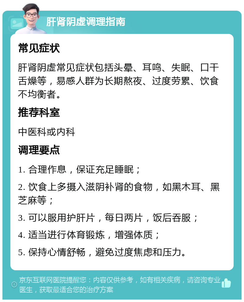 肝肾阴虚调理指南 常见症状 肝肾阴虚常见症状包括头晕、耳鸣、失眠、口干舌燥等，易感人群为长期熬夜、过度劳累、饮食不均衡者。 推荐科室 中医科或内科 调理要点 1. 合理作息，保证充足睡眠； 2. 饮食上多摄入滋阴补肾的食物，如黑木耳、黑芝麻等； 3. 可以服用护肝片，每日两片，饭后吞服； 4. 适当进行体育锻炼，增强体质； 5. 保持心情舒畅，避免过度焦虑和压力。