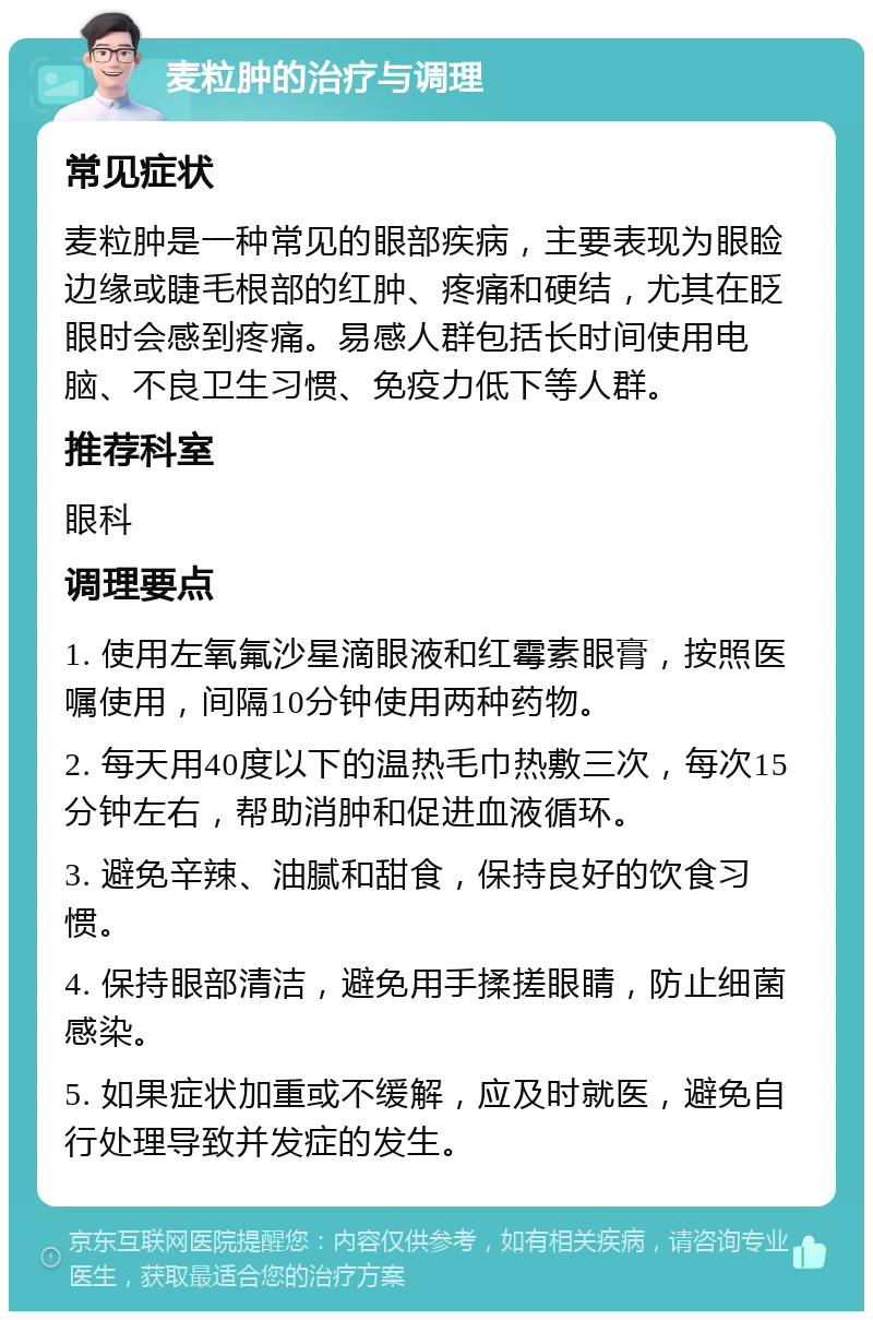 麦粒肿的治疗与调理 常见症状 麦粒肿是一种常见的眼部疾病，主要表现为眼睑边缘或睫毛根部的红肿、疼痛和硬结，尤其在眨眼时会感到疼痛。易感人群包括长时间使用电脑、不良卫生习惯、免疫力低下等人群。 推荐科室 眼科 调理要点 1. 使用左氧氟沙星滴眼液和红霉素眼膏，按照医嘱使用，间隔10分钟使用两种药物。 2. 每天用40度以下的温热毛巾热敷三次，每次15分钟左右，帮助消肿和促进血液循环。 3. 避免辛辣、油腻和甜食，保持良好的饮食习惯。 4. 保持眼部清洁，避免用手揉搓眼睛，防止细菌感染。 5. 如果症状加重或不缓解，应及时就医，避免自行处理导致并发症的发生。