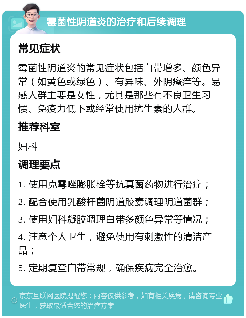 霉菌性阴道炎的治疗和后续调理 常见症状 霉菌性阴道炎的常见症状包括白带增多、颜色异常（如黄色或绿色）、有异味、外阴瘙痒等。易感人群主要是女性，尤其是那些有不良卫生习惯、免疫力低下或经常使用抗生素的人群。 推荐科室 妇科 调理要点 1. 使用克霉唑膨胀栓等抗真菌药物进行治疗； 2. 配合使用乳酸杆菌阴道胶囊调理阴道菌群； 3. 使用妇科凝胶调理白带多颜色异常等情况； 4. 注意个人卫生，避免使用有刺激性的清洁产品； 5. 定期复查白带常规，确保疾病完全治愈。