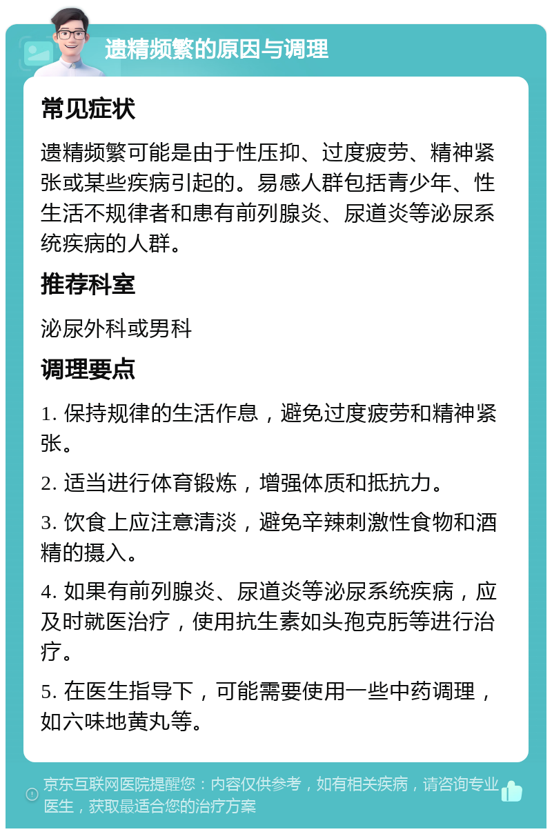 遗精频繁的原因与调理 常见症状 遗精频繁可能是由于性压抑、过度疲劳、精神紧张或某些疾病引起的。易感人群包括青少年、性生活不规律者和患有前列腺炎、尿道炎等泌尿系统疾病的人群。 推荐科室 泌尿外科或男科 调理要点 1. 保持规律的生活作息，避免过度疲劳和精神紧张。 2. 适当进行体育锻炼，增强体质和抵抗力。 3. 饮食上应注意清淡，避免辛辣刺激性食物和酒精的摄入。 4. 如果有前列腺炎、尿道炎等泌尿系统疾病，应及时就医治疗，使用抗生素如头孢克肟等进行治疗。 5. 在医生指导下，可能需要使用一些中药调理，如六味地黄丸等。