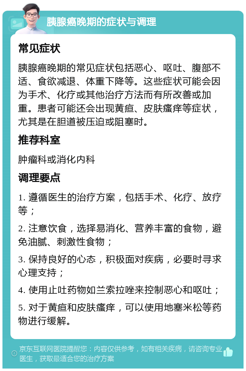 胰腺癌晚期的症状与调理 常见症状 胰腺癌晚期的常见症状包括恶心、呕吐、腹部不适、食欲减退、体重下降等。这些症状可能会因为手术、化疗或其他治疗方法而有所改善或加重。患者可能还会出现黄疸、皮肤瘙痒等症状，尤其是在胆道被压迫或阻塞时。 推荐科室 肿瘤科或消化内科 调理要点 1. 遵循医生的治疗方案，包括手术、化疗、放疗等； 2. 注意饮食，选择易消化、营养丰富的食物，避免油腻、刺激性食物； 3. 保持良好的心态，积极面对疾病，必要时寻求心理支持； 4. 使用止吐药物如兰索拉唑来控制恶心和呕吐； 5. 对于黄疸和皮肤瘙痒，可以使用地塞米松等药物进行缓解。