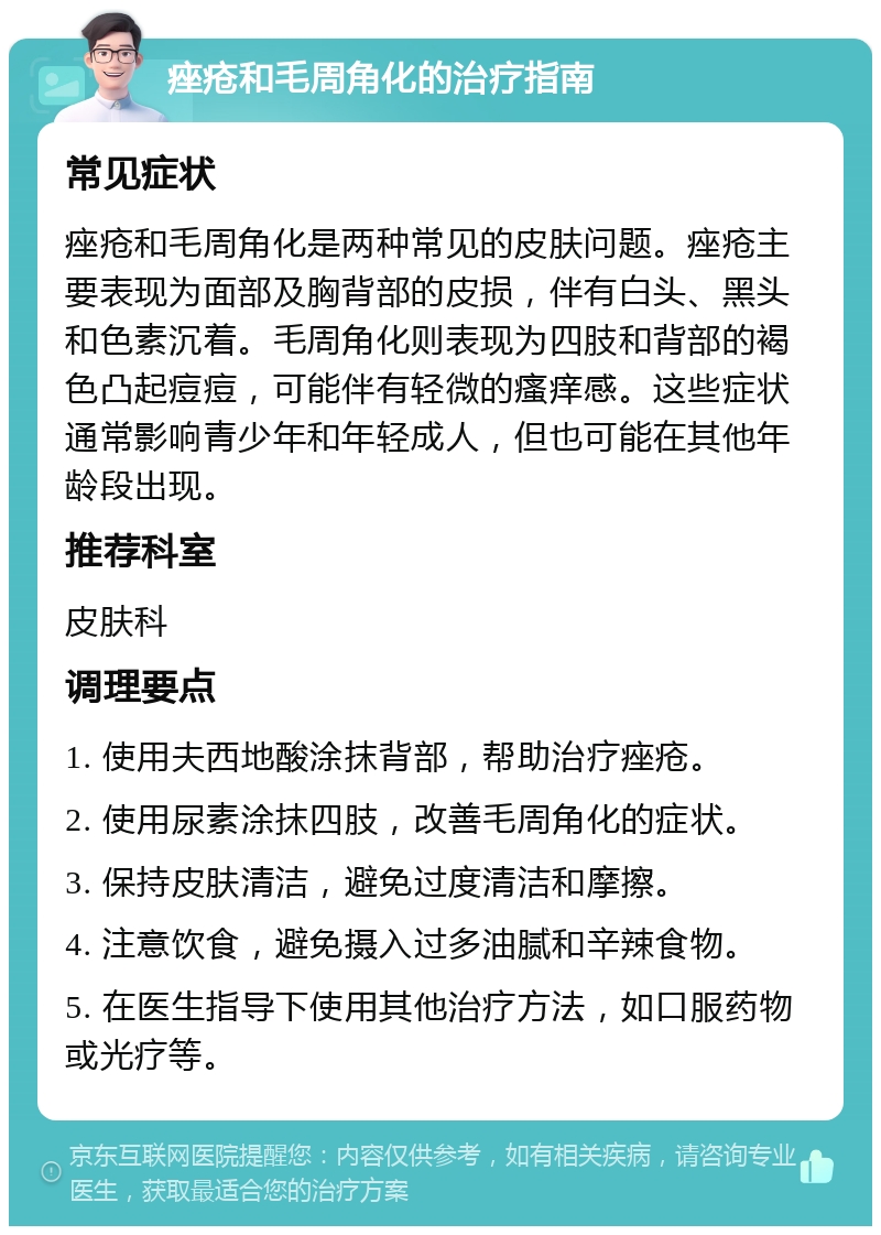 痤疮和毛周角化的治疗指南 常见症状 痤疮和毛周角化是两种常见的皮肤问题。痤疮主要表现为面部及胸背部的皮损，伴有白头、黑头和色素沉着。毛周角化则表现为四肢和背部的褐色凸起痘痘，可能伴有轻微的瘙痒感。这些症状通常影响青少年和年轻成人，但也可能在其他年龄段出现。 推荐科室 皮肤科 调理要点 1. 使用夫西地酸涂抹背部，帮助治疗痤疮。 2. 使用尿素涂抹四肢，改善毛周角化的症状。 3. 保持皮肤清洁，避免过度清洁和摩擦。 4. 注意饮食，避免摄入过多油腻和辛辣食物。 5. 在医生指导下使用其他治疗方法，如口服药物或光疗等。