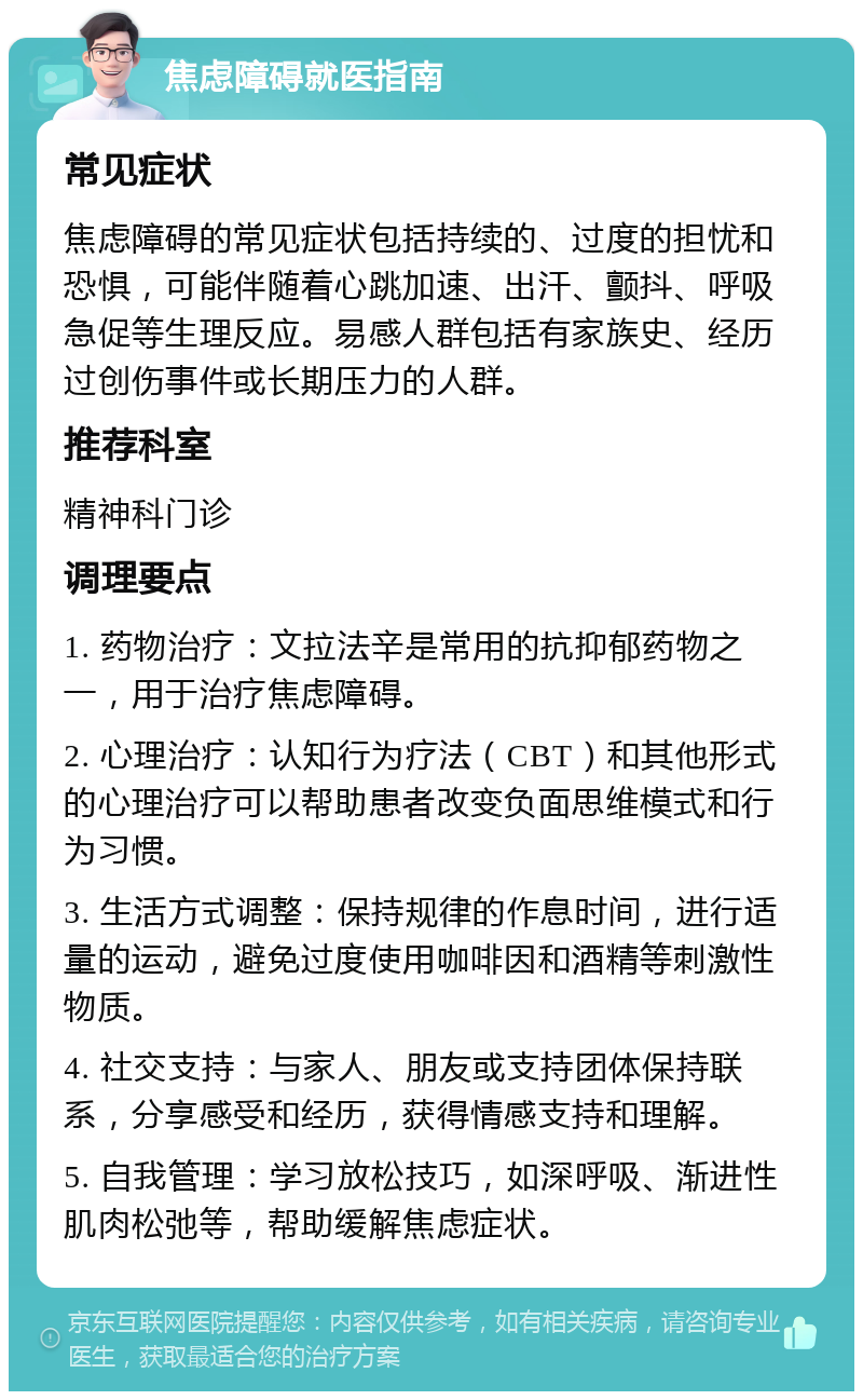 焦虑障碍就医指南 常见症状 焦虑障碍的常见症状包括持续的、过度的担忧和恐惧，可能伴随着心跳加速、出汗、颤抖、呼吸急促等生理反应。易感人群包括有家族史、经历过创伤事件或长期压力的人群。 推荐科室 精神科门诊 调理要点 1. 药物治疗：文拉法辛是常用的抗抑郁药物之一，用于治疗焦虑障碍。 2. 心理治疗：认知行为疗法（CBT）和其他形式的心理治疗可以帮助患者改变负面思维模式和行为习惯。 3. 生活方式调整：保持规律的作息时间，进行适量的运动，避免过度使用咖啡因和酒精等刺激性物质。 4. 社交支持：与家人、朋友或支持团体保持联系，分享感受和经历，获得情感支持和理解。 5. 自我管理：学习放松技巧，如深呼吸、渐进性肌肉松弛等，帮助缓解焦虑症状。