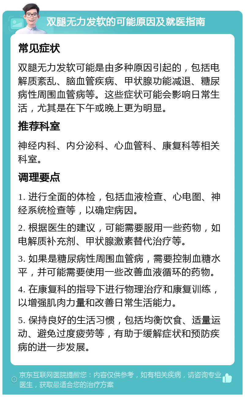 双腿无力发软的可能原因及就医指南 常见症状 双腿无力发软可能是由多种原因引起的，包括电解质紊乱、脑血管疾病、甲状腺功能减退、糖尿病性周围血管病等。这些症状可能会影响日常生活，尤其是在下午或晚上更为明显。 推荐科室 神经内科、内分泌科、心血管科、康复科等相关科室。 调理要点 1. 进行全面的体检，包括血液检查、心电图、神经系统检查等，以确定病因。 2. 根据医生的建议，可能需要服用一些药物，如电解质补充剂、甲状腺激素替代治疗等。 3. 如果是糖尿病性周围血管病，需要控制血糖水平，并可能需要使用一些改善血液循环的药物。 4. 在康复科的指导下进行物理治疗和康复训练，以增强肌肉力量和改善日常生活能力。 5. 保持良好的生活习惯，包括均衡饮食、适量运动、避免过度疲劳等，有助于缓解症状和预防疾病的进一步发展。