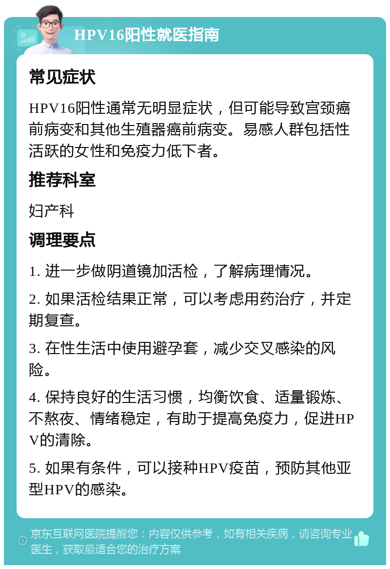 HPV16阳性就医指南 常见症状 HPV16阳性通常无明显症状，但可能导致宫颈癌前病变和其他生殖器癌前病变。易感人群包括性活跃的女性和免疫力低下者。 推荐科室 妇产科 调理要点 1. 进一步做阴道镜加活检，了解病理情况。 2. 如果活检结果正常，可以考虑用药治疗，并定期复查。 3. 在性生活中使用避孕套，减少交叉感染的风险。 4. 保持良好的生活习惯，均衡饮食、适量锻炼、不熬夜、情绪稳定，有助于提高免疫力，促进HPV的清除。 5. 如果有条件，可以接种HPV疫苗，预防其他亚型HPV的感染。