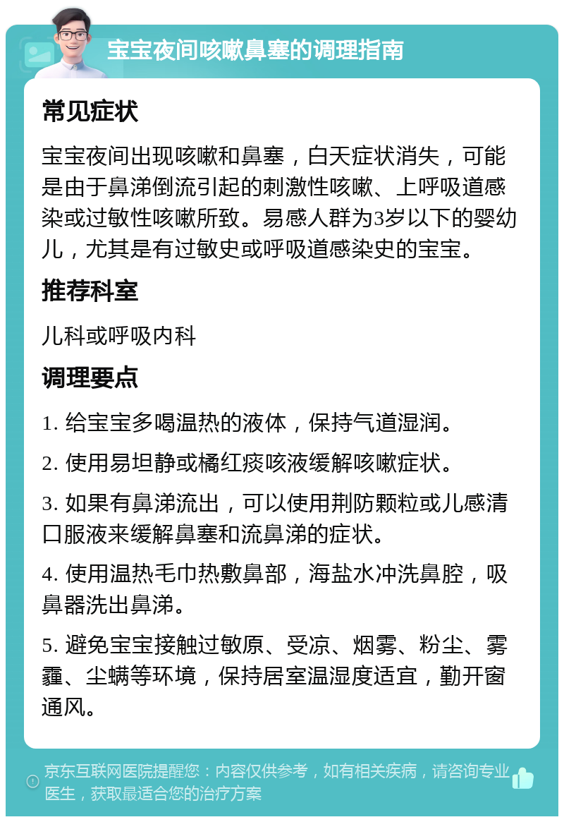 宝宝夜间咳嗽鼻塞的调理指南 常见症状 宝宝夜间出现咳嗽和鼻塞，白天症状消失，可能是由于鼻涕倒流引起的刺激性咳嗽、上呼吸道感染或过敏性咳嗽所致。易感人群为3岁以下的婴幼儿，尤其是有过敏史或呼吸道感染史的宝宝。 推荐科室 儿科或呼吸内科 调理要点 1. 给宝宝多喝温热的液体，保持气道湿润。 2. 使用易坦静或橘红痰咳液缓解咳嗽症状。 3. 如果有鼻涕流出，可以使用荆防颗粒或儿感清口服液来缓解鼻塞和流鼻涕的症状。 4. 使用温热毛巾热敷鼻部，海盐水冲洗鼻腔，吸鼻器洗出鼻涕。 5. 避免宝宝接触过敏原、受凉、烟雾、粉尘、雾霾、尘螨等环境，保持居室温湿度适宜，勤开窗通风。