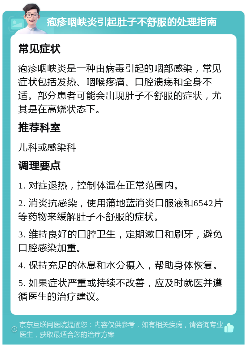 疱疹咽峡炎引起肚子不舒服的处理指南 常见症状 疱疹咽峡炎是一种由病毒引起的咽部感染，常见症状包括发热、咽喉疼痛、口腔溃疡和全身不适。部分患者可能会出现肚子不舒服的症状，尤其是在高烧状态下。 推荐科室 儿科或感染科 调理要点 1. 对症退热，控制体温在正常范围内。 2. 消炎抗感染，使用蒲地蓝消炎口服液和6542片等药物来缓解肚子不舒服的症状。 3. 维持良好的口腔卫生，定期漱口和刷牙，避免口腔感染加重。 4. 保持充足的休息和水分摄入，帮助身体恢复。 5. 如果症状严重或持续不改善，应及时就医并遵循医生的治疗建议。