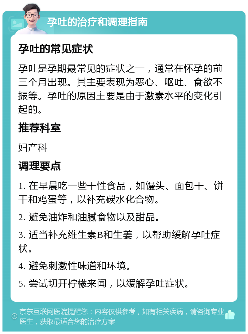 孕吐的治疗和调理指南 孕吐的常见症状 孕吐是孕期最常见的症状之一，通常在怀孕的前三个月出现。其主要表现为恶心、呕吐、食欲不振等。孕吐的原因主要是由于激素水平的变化引起的。 推荐科室 妇产科 调理要点 1. 在早晨吃一些干性食品，如馒头、面包干、饼干和鸡蛋等，以补充碳水化合物。 2. 避免油炸和油腻食物以及甜品。 3. 适当补充维生素B和生姜，以帮助缓解孕吐症状。 4. 避免刺激性味道和环境。 5. 尝试切开柠檬来闻，以缓解孕吐症状。