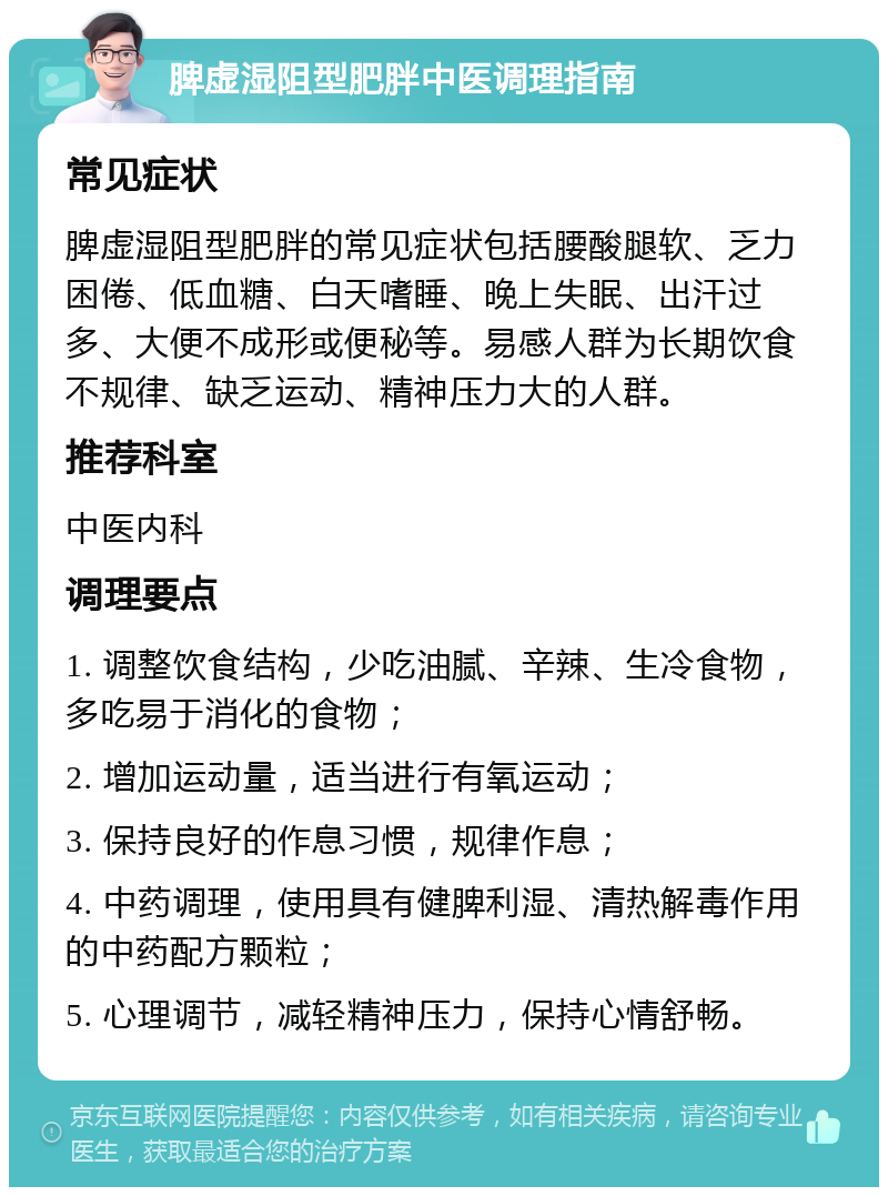 脾虚湿阻型肥胖中医调理指南 常见症状 脾虚湿阻型肥胖的常见症状包括腰酸腿软、乏力困倦、低血糖、白天嗜睡、晚上失眠、出汗过多、大便不成形或便秘等。易感人群为长期饮食不规律、缺乏运动、精神压力大的人群。 推荐科室 中医内科 调理要点 1. 调整饮食结构，少吃油腻、辛辣、生冷食物，多吃易于消化的食物； 2. 增加运动量，适当进行有氧运动； 3. 保持良好的作息习惯，规律作息； 4. 中药调理，使用具有健脾利湿、清热解毒作用的中药配方颗粒； 5. 心理调节，减轻精神压力，保持心情舒畅。