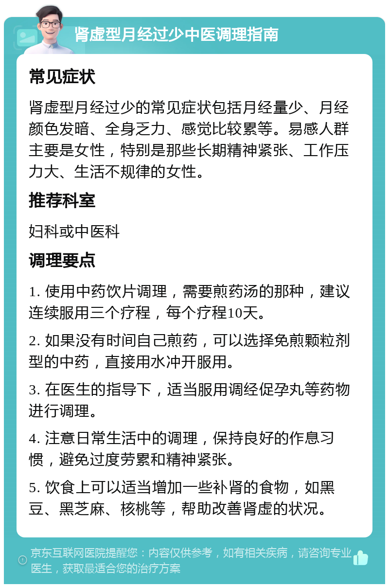 肾虚型月经过少中医调理指南 常见症状 肾虚型月经过少的常见症状包括月经量少、月经颜色发暗、全身乏力、感觉比较累等。易感人群主要是女性，特别是那些长期精神紧张、工作压力大、生活不规律的女性。 推荐科室 妇科或中医科 调理要点 1. 使用中药饮片调理，需要煎药汤的那种，建议连续服用三个疗程，每个疗程10天。 2. 如果没有时间自己煎药，可以选择免煎颗粒剂型的中药，直接用水冲开服用。 3. 在医生的指导下，适当服用调经促孕丸等药物进行调理。 4. 注意日常生活中的调理，保持良好的作息习惯，避免过度劳累和精神紧张。 5. 饮食上可以适当增加一些补肾的食物，如黑豆、黑芝麻、核桃等，帮助改善肾虚的状况。