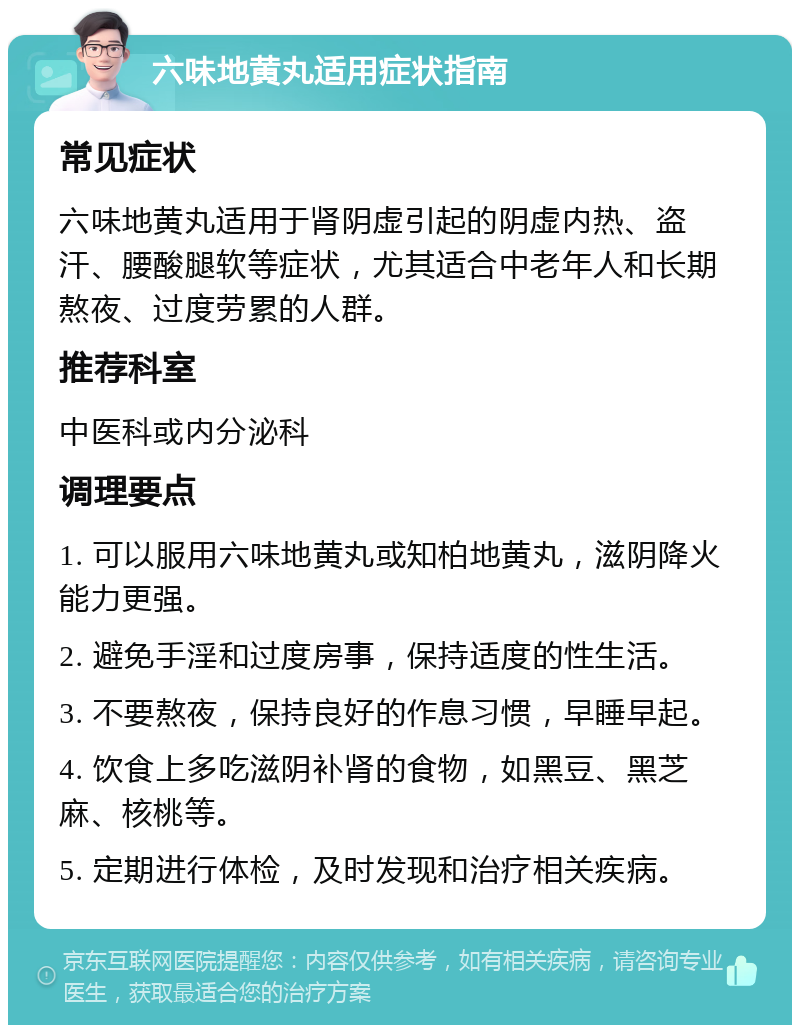 六味地黄丸适用症状指南 常见症状 六味地黄丸适用于肾阴虚引起的阴虚内热、盗汗、腰酸腿软等症状，尤其适合中老年人和长期熬夜、过度劳累的人群。 推荐科室 中医科或内分泌科 调理要点 1. 可以服用六味地黄丸或知柏地黄丸，滋阴降火能力更强。 2. 避免手淫和过度房事，保持适度的性生活。 3. 不要熬夜，保持良好的作息习惯，早睡早起。 4. 饮食上多吃滋阴补肾的食物，如黑豆、黑芝麻、核桃等。 5. 定期进行体检，及时发现和治疗相关疾病。