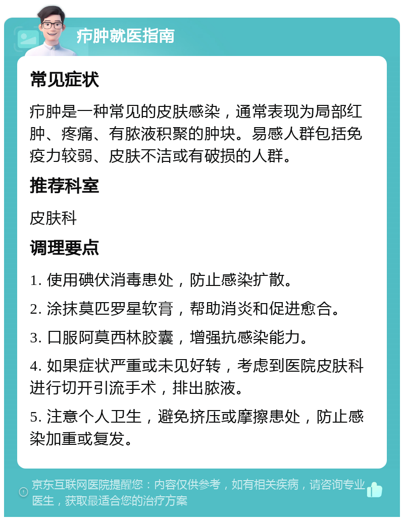 疖肿就医指南 常见症状 疖肿是一种常见的皮肤感染，通常表现为局部红肿、疼痛、有脓液积聚的肿块。易感人群包括免疫力较弱、皮肤不洁或有破损的人群。 推荐科室 皮肤科 调理要点 1. 使用碘伏消毒患处，防止感染扩散。 2. 涂抹莫匹罗星软膏，帮助消炎和促进愈合。 3. 口服阿莫西林胶囊，增强抗感染能力。 4. 如果症状严重或未见好转，考虑到医院皮肤科进行切开引流手术，排出脓液。 5. 注意个人卫生，避免挤压或摩擦患处，防止感染加重或复发。