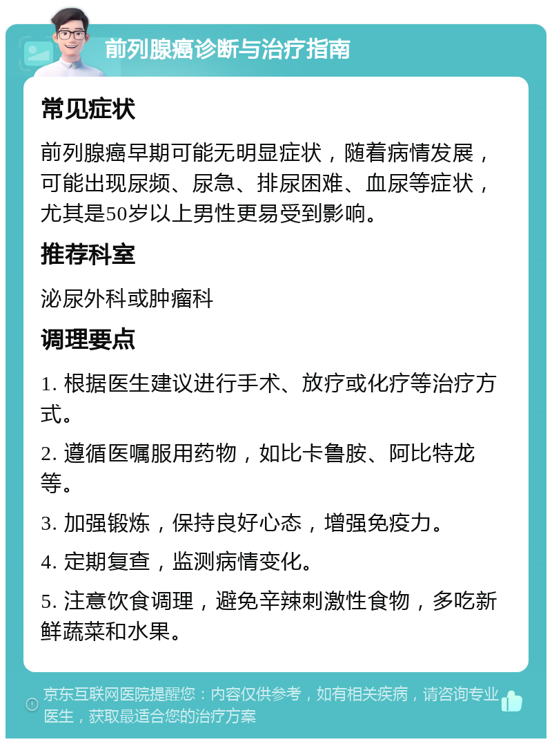 前列腺癌诊断与治疗指南 常见症状 前列腺癌早期可能无明显症状，随着病情发展，可能出现尿频、尿急、排尿困难、血尿等症状，尤其是50岁以上男性更易受到影响。 推荐科室 泌尿外科或肿瘤科 调理要点 1. 根据医生建议进行手术、放疗或化疗等治疗方式。 2. 遵循医嘱服用药物，如比卡鲁胺、阿比特龙等。 3. 加强锻炼，保持良好心态，增强免疫力。 4. 定期复查，监测病情变化。 5. 注意饮食调理，避免辛辣刺激性食物，多吃新鲜蔬菜和水果。