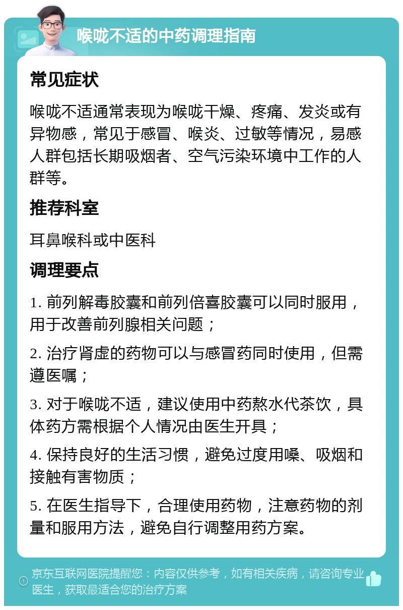 喉咙不适的中药调理指南 常见症状 喉咙不适通常表现为喉咙干燥、疼痛、发炎或有异物感，常见于感冒、喉炎、过敏等情况，易感人群包括长期吸烟者、空气污染环境中工作的人群等。 推荐科室 耳鼻喉科或中医科 调理要点 1. 前列解毒胶囊和前列倍喜胶囊可以同时服用，用于改善前列腺相关问题； 2. 治疗肾虚的药物可以与感冒药同时使用，但需遵医嘱； 3. 对于喉咙不适，建议使用中药熬水代茶饮，具体药方需根据个人情况由医生开具； 4. 保持良好的生活习惯，避免过度用嗓、吸烟和接触有害物质； 5. 在医生指导下，合理使用药物，注意药物的剂量和服用方法，避免自行调整用药方案。