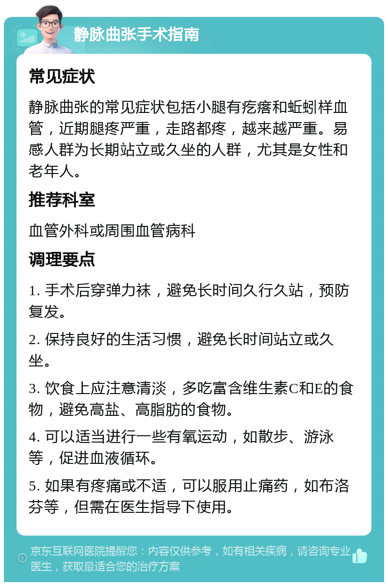 静脉曲张手术指南 常见症状 静脉曲张的常见症状包括小腿有疙瘩和蚯蚓样血管，近期腿疼严重，走路都疼，越来越严重。易感人群为长期站立或久坐的人群，尤其是女性和老年人。 推荐科室 血管外科或周围血管病科 调理要点 1. 手术后穿弹力袜，避免长时间久行久站，预防复发。 2. 保持良好的生活习惯，避免长时间站立或久坐。 3. 饮食上应注意清淡，多吃富含维生素C和E的食物，避免高盐、高脂肪的食物。 4. 可以适当进行一些有氧运动，如散步、游泳等，促进血液循环。 5. 如果有疼痛或不适，可以服用止痛药，如布洛芬等，但需在医生指导下使用。