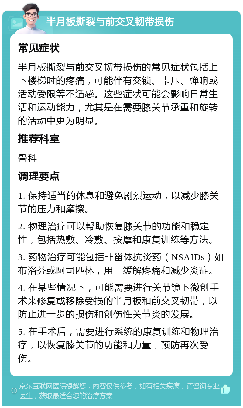 半月板撕裂与前交叉韧带损伤 常见症状 半月板撕裂与前交叉韧带损伤的常见症状包括上下楼梯时的疼痛，可能伴有交锁、卡压、弹响或活动受限等不适感。这些症状可能会影响日常生活和运动能力，尤其是在需要膝关节承重和旋转的活动中更为明显。 推荐科室 骨科 调理要点 1. 保持适当的休息和避免剧烈运动，以减少膝关节的压力和摩擦。 2. 物理治疗可以帮助恢复膝关节的功能和稳定性，包括热敷、冷敷、按摩和康复训练等方法。 3. 药物治疗可能包括非甾体抗炎药（NSAIDs）如布洛芬或阿司匹林，用于缓解疼痛和减少炎症。 4. 在某些情况下，可能需要进行关节镜下微创手术来修复或移除受损的半月板和前交叉韧带，以防止进一步的损伤和创伤性关节炎的发展。 5. 在手术后，需要进行系统的康复训练和物理治疗，以恢复膝关节的功能和力量，预防再次受伤。