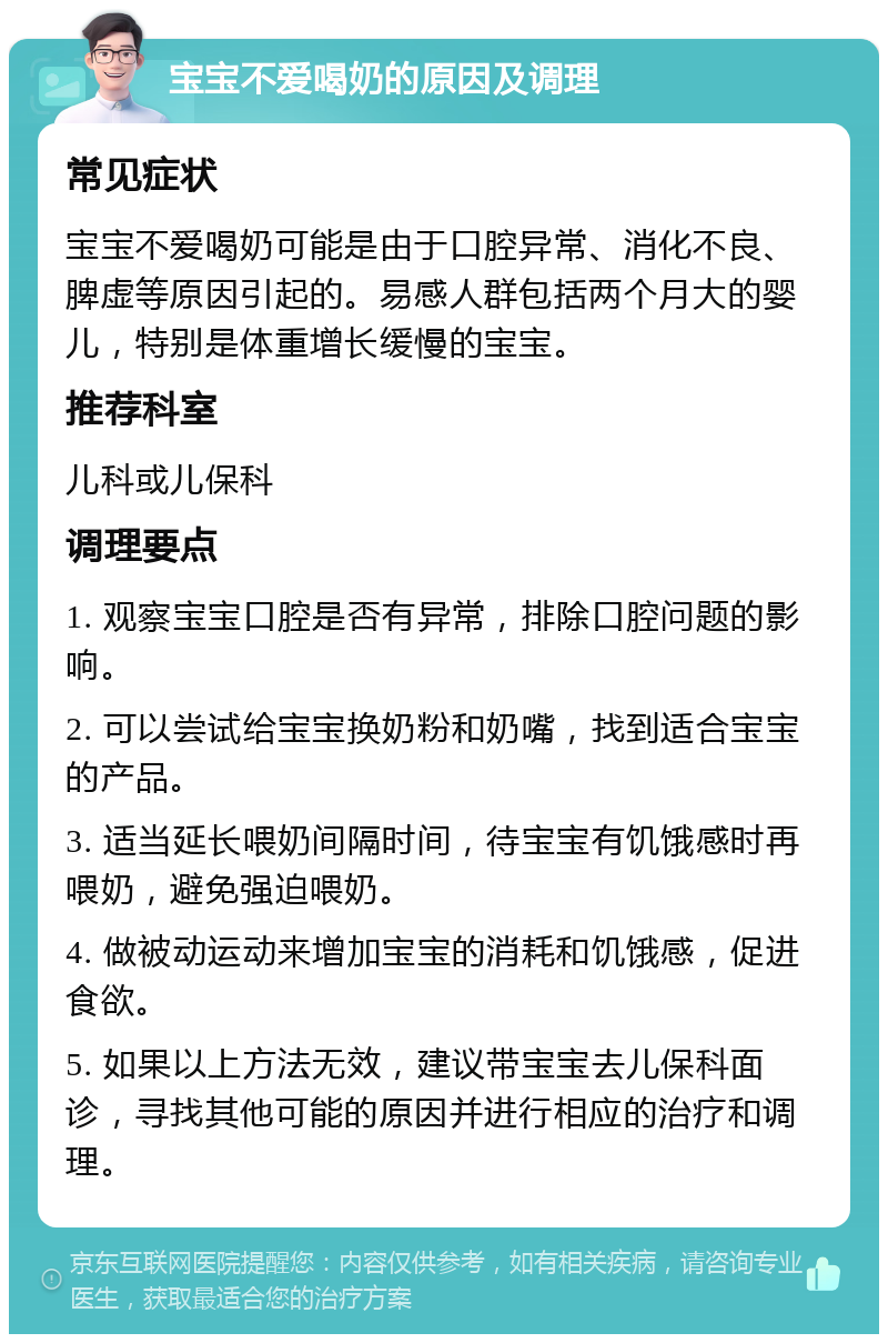 宝宝不爱喝奶的原因及调理 常见症状 宝宝不爱喝奶可能是由于口腔异常、消化不良、脾虚等原因引起的。易感人群包括两个月大的婴儿，特别是体重增长缓慢的宝宝。 推荐科室 儿科或儿保科 调理要点 1. 观察宝宝口腔是否有异常，排除口腔问题的影响。 2. 可以尝试给宝宝换奶粉和奶嘴，找到适合宝宝的产品。 3. 适当延长喂奶间隔时间，待宝宝有饥饿感时再喂奶，避免强迫喂奶。 4. 做被动运动来增加宝宝的消耗和饥饿感，促进食欲。 5. 如果以上方法无效，建议带宝宝去儿保科面诊，寻找其他可能的原因并进行相应的治疗和调理。