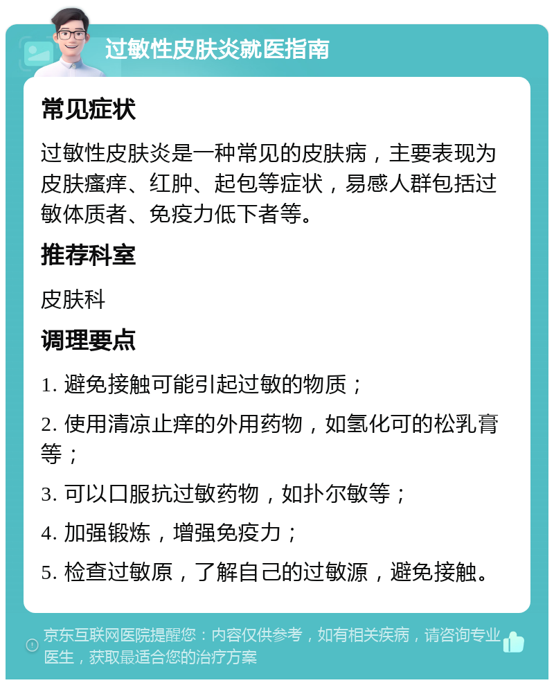 过敏性皮肤炎就医指南 常见症状 过敏性皮肤炎是一种常见的皮肤病，主要表现为皮肤瘙痒、红肿、起包等症状，易感人群包括过敏体质者、免疫力低下者等。 推荐科室 皮肤科 调理要点 1. 避免接触可能引起过敏的物质； 2. 使用清凉止痒的外用药物，如氢化可的松乳膏等； 3. 可以口服抗过敏药物，如扑尔敏等； 4. 加强锻炼，增强免疫力； 5. 检查过敏原，了解自己的过敏源，避免接触。