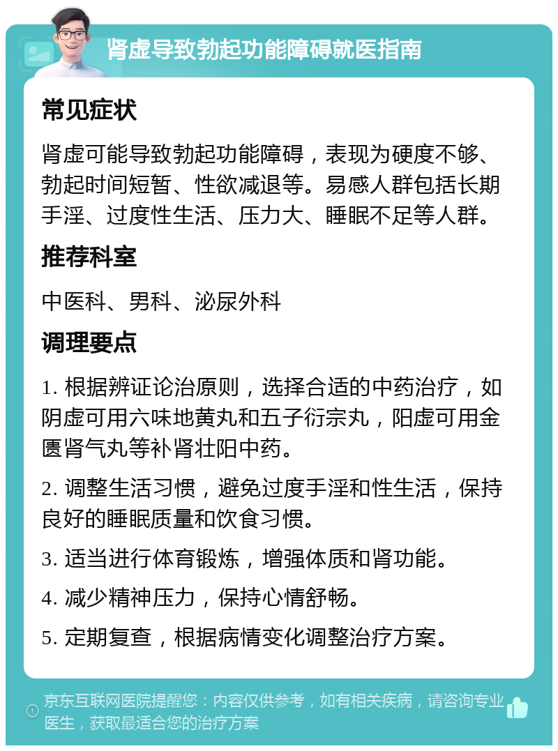 肾虚导致勃起功能障碍就医指南 常见症状 肾虚可能导致勃起功能障碍，表现为硬度不够、勃起时间短暂、性欲减退等。易感人群包括长期手淫、过度性生活、压力大、睡眠不足等人群。 推荐科室 中医科、男科、泌尿外科 调理要点 1. 根据辨证论治原则，选择合适的中药治疗，如阴虚可用六味地黄丸和五子衍宗丸，阳虚可用金匮肾气丸等补肾壮阳中药。 2. 调整生活习惯，避免过度手淫和性生活，保持良好的睡眠质量和饮食习惯。 3. 适当进行体育锻炼，增强体质和肾功能。 4. 减少精神压力，保持心情舒畅。 5. 定期复查，根据病情变化调整治疗方案。