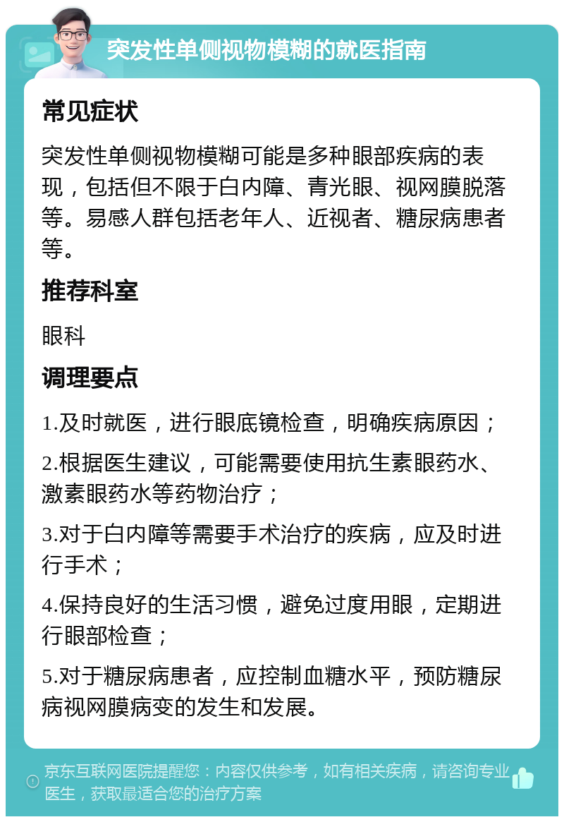 突发性单侧视物模糊的就医指南 常见症状 突发性单侧视物模糊可能是多种眼部疾病的表现，包括但不限于白内障、青光眼、视网膜脱落等。易感人群包括老年人、近视者、糖尿病患者等。 推荐科室 眼科 调理要点 1.及时就医，进行眼底镜检查，明确疾病原因； 2.根据医生建议，可能需要使用抗生素眼药水、激素眼药水等药物治疗； 3.对于白内障等需要手术治疗的疾病，应及时进行手术； 4.保持良好的生活习惯，避免过度用眼，定期进行眼部检查； 5.对于糖尿病患者，应控制血糖水平，预防糖尿病视网膜病变的发生和发展。