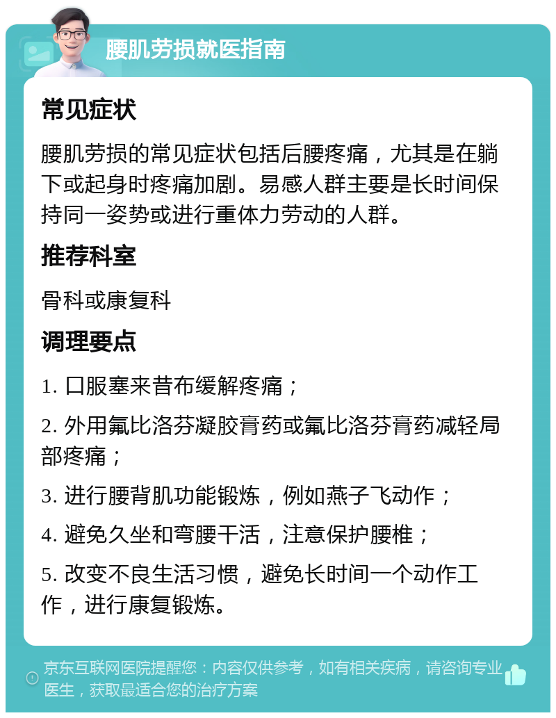 腰肌劳损就医指南 常见症状 腰肌劳损的常见症状包括后腰疼痛，尤其是在躺下或起身时疼痛加剧。易感人群主要是长时间保持同一姿势或进行重体力劳动的人群。 推荐科室 骨科或康复科 调理要点 1. 口服塞来昔布缓解疼痛； 2. 外用氟比洛芬凝胶膏药或氟比洛芬膏药减轻局部疼痛； 3. 进行腰背肌功能锻炼，例如燕子飞动作； 4. 避免久坐和弯腰干活，注意保护腰椎； 5. 改变不良生活习惯，避免长时间一个动作工作，进行康复锻炼。