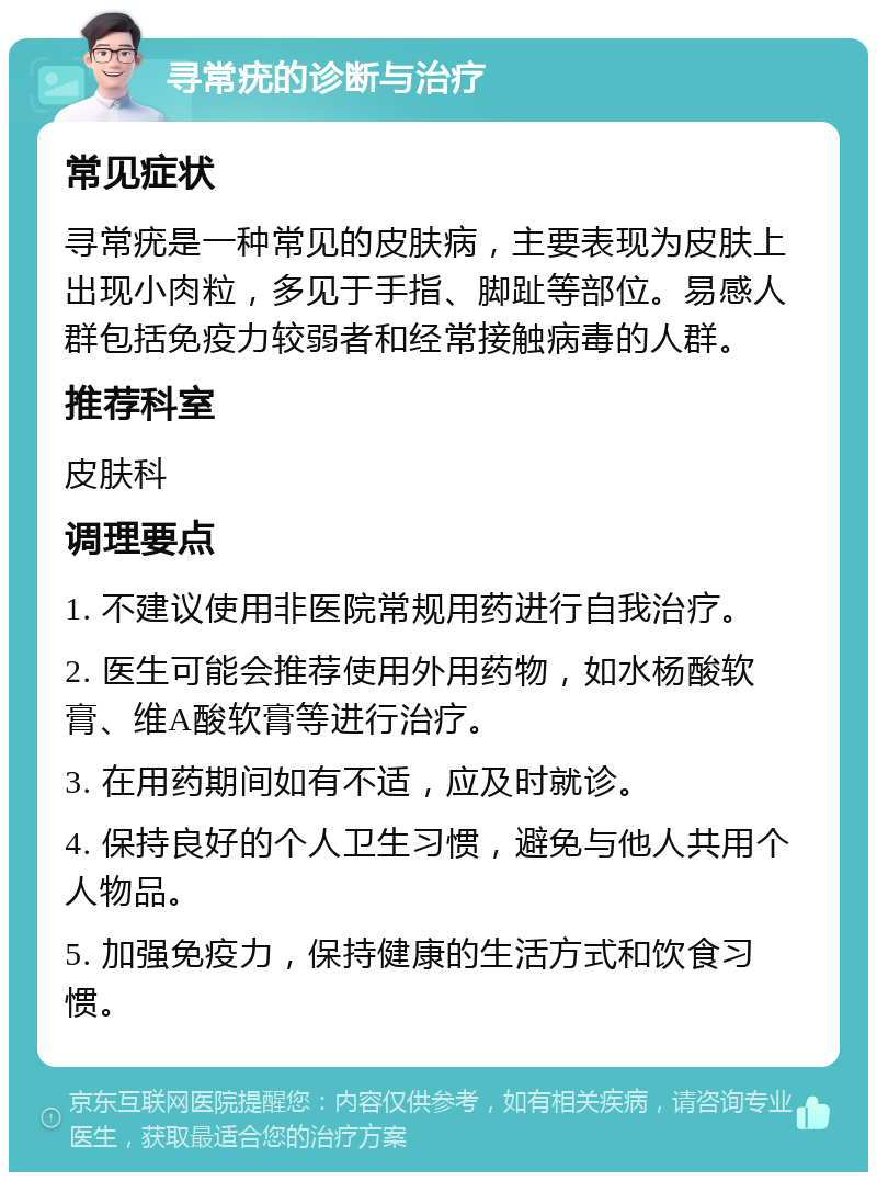 寻常疣的诊断与治疗 常见症状 寻常疣是一种常见的皮肤病，主要表现为皮肤上出现小肉粒，多见于手指、脚趾等部位。易感人群包括免疫力较弱者和经常接触病毒的人群。 推荐科室 皮肤科 调理要点 1. 不建议使用非医院常规用药进行自我治疗。 2. 医生可能会推荐使用外用药物，如水杨酸软膏、维A酸软膏等进行治疗。 3. 在用药期间如有不适，应及时就诊。 4. 保持良好的个人卫生习惯，避免与他人共用个人物品。 5. 加强免疫力，保持健康的生活方式和饮食习惯。