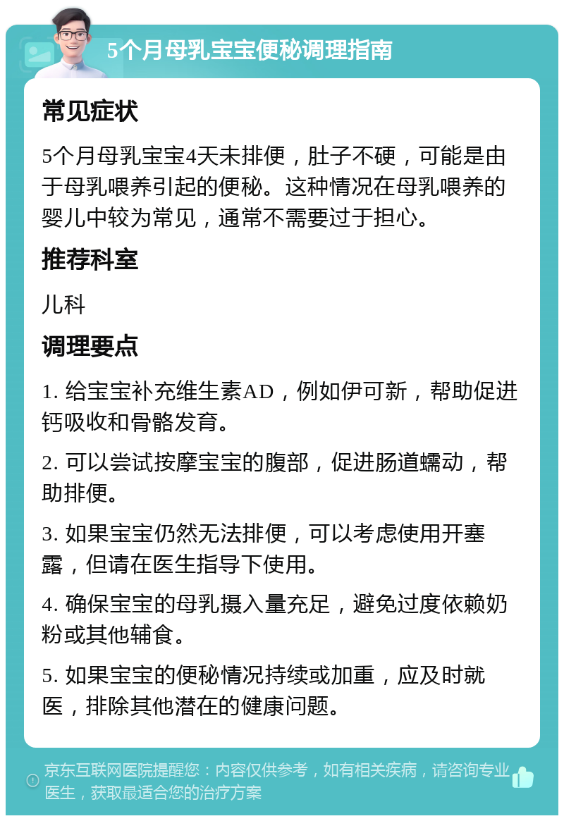 5个月母乳宝宝便秘调理指南 常见症状 5个月母乳宝宝4天未排便，肚子不硬，可能是由于母乳喂养引起的便秘。这种情况在母乳喂养的婴儿中较为常见，通常不需要过于担心。 推荐科室 儿科 调理要点 1. 给宝宝补充维生素AD，例如伊可新，帮助促进钙吸收和骨骼发育。 2. 可以尝试按摩宝宝的腹部，促进肠道蠕动，帮助排便。 3. 如果宝宝仍然无法排便，可以考虑使用开塞露，但请在医生指导下使用。 4. 确保宝宝的母乳摄入量充足，避免过度依赖奶粉或其他辅食。 5. 如果宝宝的便秘情况持续或加重，应及时就医，排除其他潜在的健康问题。