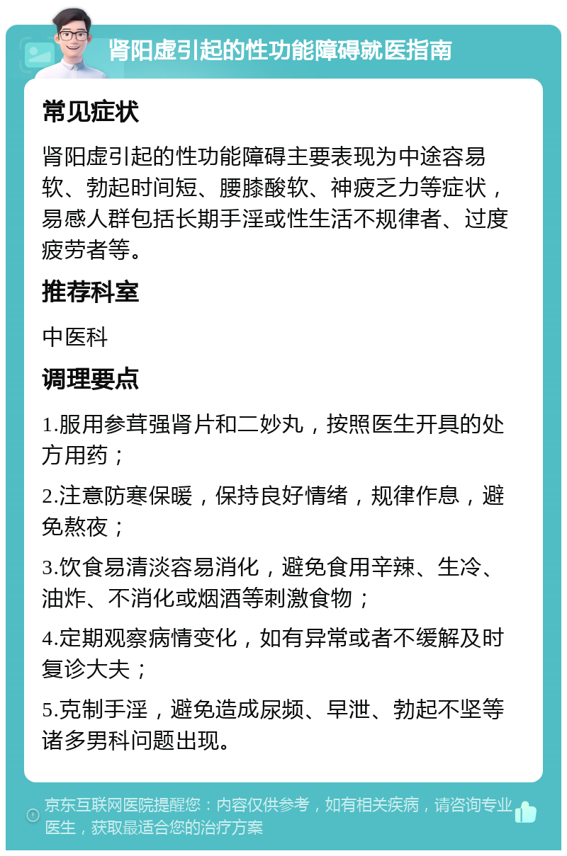 肾阳虚引起的性功能障碍就医指南 常见症状 肾阳虚引起的性功能障碍主要表现为中途容易软、勃起时间短、腰膝酸软、神疲乏力等症状，易感人群包括长期手淫或性生活不规律者、过度疲劳者等。 推荐科室 中医科 调理要点 1.服用参茸强肾片和二妙丸，按照医生开具的处方用药； 2.注意防寒保暖，保持良好情绪，规律作息，避免熬夜； 3.饮食易清淡容易消化，避免食用辛辣、生冷、油炸、不消化或烟酒等刺激食物； 4.定期观察病情变化，如有异常或者不缓解及时复诊大夫； 5.克制手淫，避免造成尿频、早泄、勃起不坚等诸多男科问题出现。