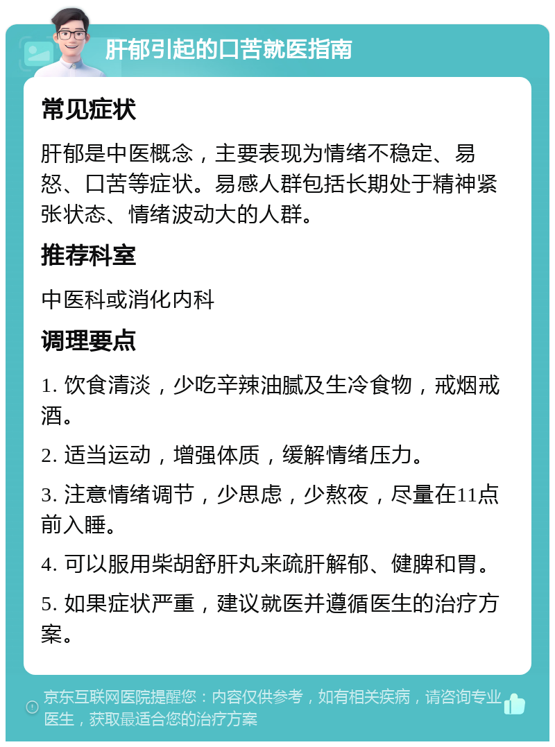 肝郁引起的口苦就医指南 常见症状 肝郁是中医概念，主要表现为情绪不稳定、易怒、口苦等症状。易感人群包括长期处于精神紧张状态、情绪波动大的人群。 推荐科室 中医科或消化内科 调理要点 1. 饮食清淡，少吃辛辣油腻及生冷食物，戒烟戒酒。 2. 适当运动，增强体质，缓解情绪压力。 3. 注意情绪调节，少思虑，少熬夜，尽量在11点前入睡。 4. 可以服用柴胡舒肝丸来疏肝解郁、健脾和胃。 5. 如果症状严重，建议就医并遵循医生的治疗方案。