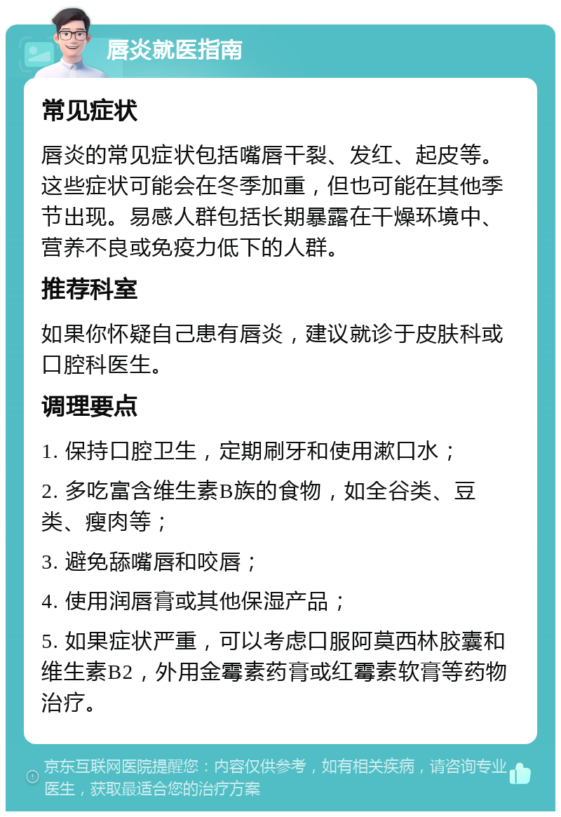 唇炎就医指南 常见症状 唇炎的常见症状包括嘴唇干裂、发红、起皮等。这些症状可能会在冬季加重，但也可能在其他季节出现。易感人群包括长期暴露在干燥环境中、营养不良或免疫力低下的人群。 推荐科室 如果你怀疑自己患有唇炎，建议就诊于皮肤科或口腔科医生。 调理要点 1. 保持口腔卫生，定期刷牙和使用漱口水； 2. 多吃富含维生素B族的食物，如全谷类、豆类、瘦肉等； 3. 避免舔嘴唇和咬唇； 4. 使用润唇膏或其他保湿产品； 5. 如果症状严重，可以考虑口服阿莫西林胶囊和维生素B2，外用金霉素药膏或红霉素软膏等药物治疗。