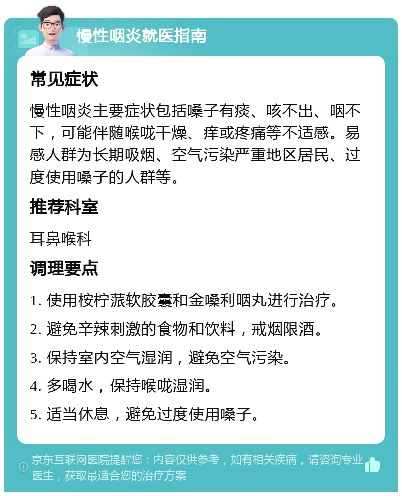 慢性咽炎就医指南 常见症状 慢性咽炎主要症状包括嗓子有痰、咳不出、咽不下，可能伴随喉咙干燥、痒或疼痛等不适感。易感人群为长期吸烟、空气污染严重地区居民、过度使用嗓子的人群等。 推荐科室 耳鼻喉科 调理要点 1. 使用桉柠蒎软胶囊和金嗓利咽丸进行治疗。 2. 避免辛辣刺激的食物和饮料，戒烟限酒。 3. 保持室内空气湿润，避免空气污染。 4. 多喝水，保持喉咙湿润。 5. 适当休息，避免过度使用嗓子。