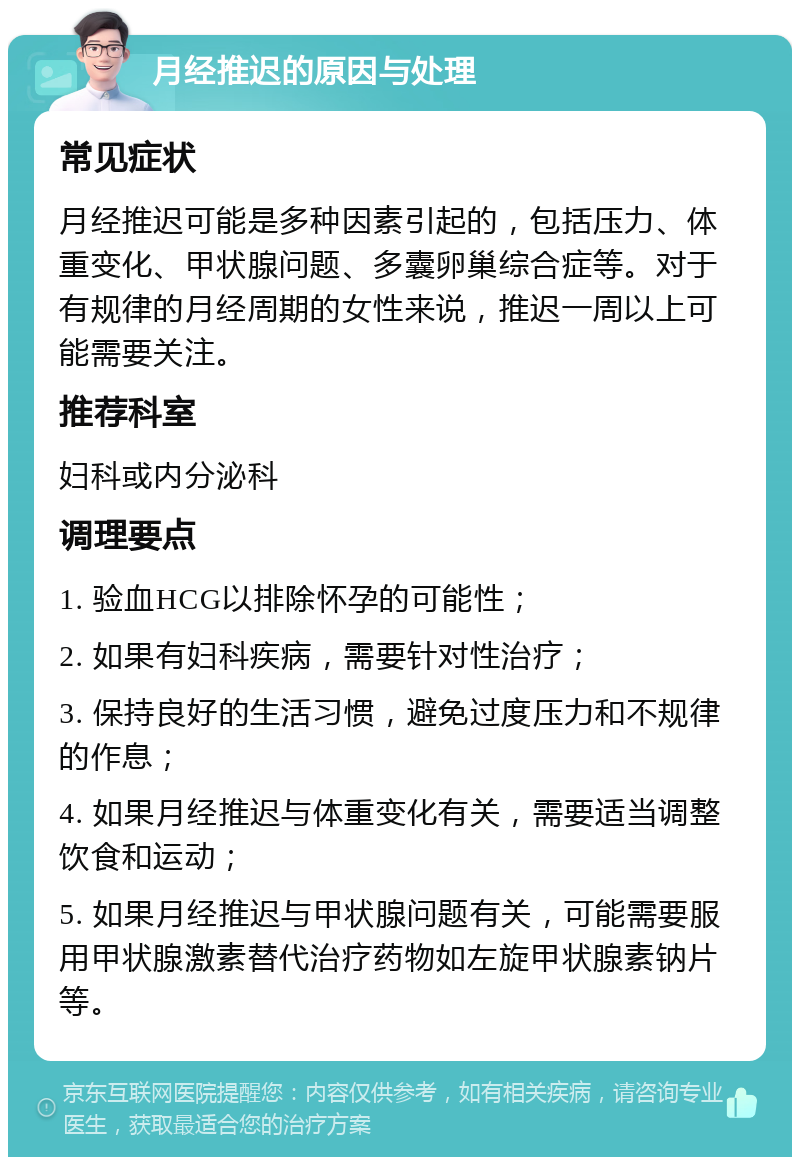 月经推迟的原因与处理 常见症状 月经推迟可能是多种因素引起的，包括压力、体重变化、甲状腺问题、多囊卵巢综合症等。对于有规律的月经周期的女性来说，推迟一周以上可能需要关注。 推荐科室 妇科或内分泌科 调理要点 1. 验血HCG以排除怀孕的可能性； 2. 如果有妇科疾病，需要针对性治疗； 3. 保持良好的生活习惯，避免过度压力和不规律的作息； 4. 如果月经推迟与体重变化有关，需要适当调整饮食和运动； 5. 如果月经推迟与甲状腺问题有关，可能需要服用甲状腺激素替代治疗药物如左旋甲状腺素钠片等。