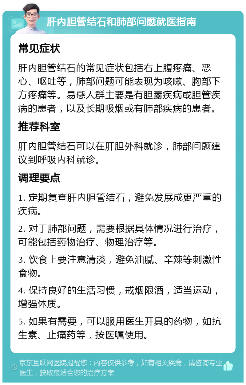 肝内胆管结石和肺部问题就医指南 常见症状 肝内胆管结石的常见症状包括右上腹疼痛、恶心、呕吐等，肺部问题可能表现为咳嗽、胸部下方疼痛等。易感人群主要是有胆囊疾病或胆管疾病的患者，以及长期吸烟或有肺部疾病的患者。 推荐科室 肝内胆管结石可以在肝胆外科就诊，肺部问题建议到呼吸内科就诊。 调理要点 1. 定期复查肝内胆管结石，避免发展成更严重的疾病。 2. 对于肺部问题，需要根据具体情况进行治疗，可能包括药物治疗、物理治疗等。 3. 饮食上要注意清淡，避免油腻、辛辣等刺激性食物。 4. 保持良好的生活习惯，戒烟限酒，适当运动，增强体质。 5. 如果有需要，可以服用医生开具的药物，如抗生素、止痛药等，按医嘱使用。